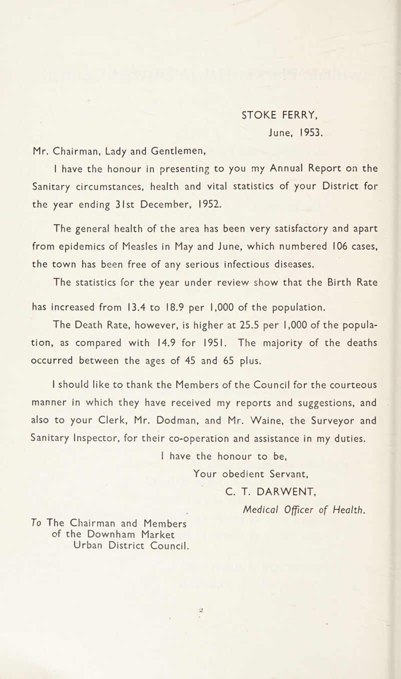 STOKE FERRY, June, 1953. Mr. Chairman, Lady and Gentlemen, I have the honour in presenting to you my Annual Report on the Sanitary circumstances, health and vital statistics of your District for the year ending 31st December, 1952. The general health of the area has been very satisfactory and apart from epidemics of Measles in May and June, which numbered 106 cases, the town has been free of any serious infectious diseases. The statistics for the year under review show that the Birth Rate has increased from 13.4 to 18.9 per 1,000 of the population. The Death Rate, however, is higher at 25.5 per 1,000 of the popula- tion, as compared with 14.9 for 1951. The majority of the deaths occurred between the ages of 45 and 65 plus. I should like to thank the Members of the Council for the courteous manner in which they have received my reports and suggestions, and also to your Clerk, Mr. Dodman, and Mr. Waine, the Surveyor and Sanitary Inspector, for their co-operation and assistance in my duties. I have the honour to be, Your obedient Servant, C. T. DARWENT, Medical Officer of Health. To The Chairman and Members of the Downham Market Urban District Council.