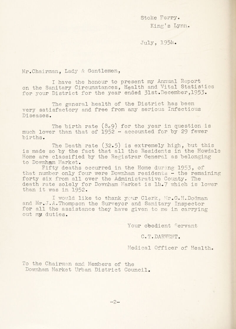 stoke Perry• King^s Lynru July 9 1951-* Mr .Chairman 9 Lady Sc Gentlemen9 I have the honour to present my Annual Report on the Sanitary Circumstances9 Health and Vital Statisi-ics for your District for the year ended 31st.Decemher9I953. The general health of the District has keen very satisfactory and free from any serious Infectious Diseases. The hirth rate (8<^9) for the year in question is much lower than that of 1952 - accounted for hy 29 fewer hirths. The Death rate (32.5) is extremely high 9 hut this is made so hy the fact that all the Residents in the Howdale Home are classified hy the Registrar General as belonging to Market. Fifty deaths occurred in the Home during 1953? of that number only four were Downham residents - the remaining forty six from all over the Administrative County*. The death rate solely for Downham Market is lh.7 which is lower than it was in 1952. I would like to thank ycr^r Clerk9 ^‘Ir.G.HoDodman and Mr.J,A.Thompson the Surveyor and Sanitary Inspector for all the assistance they have given to me in carrying out my duties. Your obedient Servant c. T. dar^^^t:.nt . Medical Officer of Health* To the Chairman and Members of the Downham Market Urban District Council. -2-