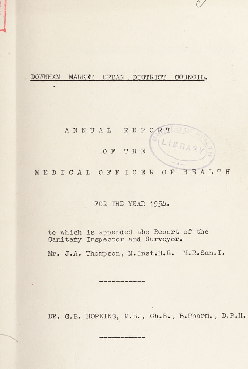 c/ DOmiAM MARKET URBAN DISTRICT COUNCIL. ii i—n mnim+wrnm • - . ■ m — .rnwrnm9mmmmrnmm—mm,«n. **i 1—1 ■ wlfiiw rf nH !■!« . — ANNUAL REPORT •0 F T H E MEDICAL OFFICER OF HEALTH FOR THE YEAR 1954* to which is appended the Report of the Sanitaiy Inspector and Surveyor. Mr. <T.A. Thompson, M.Inst.H.E. M.R.San.I. DR. G.B. HOPKINS, M.B., Ch.B., B.Pharm., D.P.H.