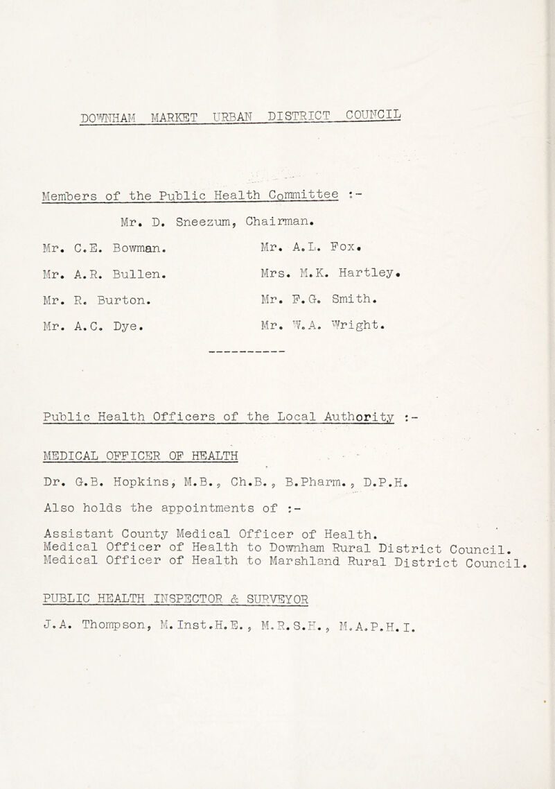 DOWNHAM MARKET URBAN DISTRICT COUNCIL Members of the Public Health Committee • - Mr. D. Sneezum, Chairman. Mr. C«E• Bowman. Mr. A. L. Fox* Mr. A.R. Bullen. Mrs . M. K. Hartley* Mr. R. Burton. Mr. F. G. Smith. Mr. A.Co Dye. Mr. Wo A. Wright. Public Health Officers of the Local Authority :- MEDICAL OFFICER OF HEALTH ■ - Dr. G.B. Hopkins* M.B., Ch.B.* B.Pharm., D.P.H. Also holds the appointments of Assistant County Medical Officer of Health. Medical Officer of Health to Downham Rural District Council. Medical Officer of Health to Marshland Rural District Council. PUBLIC HEALTH INSPECTOR. & SURVEYOR J.A. Thompson, M.Inst.H.E., M.R.S.H.9 M.A.P.H.I.