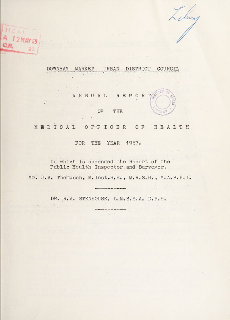 DOWNHAM MARKET , URBAN . DISTRICT COUNCIL ANNUAL REPOR OF THE MEDICAL 0 P- F ICER OP HEALTH FOR THE YEAR 1957. , f » ' to which is appended the Report of the Puhlic Health Inspector and Surveyor. * Mr. J.A. Thompson, M.Inst.H.E., M.R.S.H., M.A.P.H.I. DR. R.-A. STENKOUSE, L.M.S.'S.A. D.P.K.