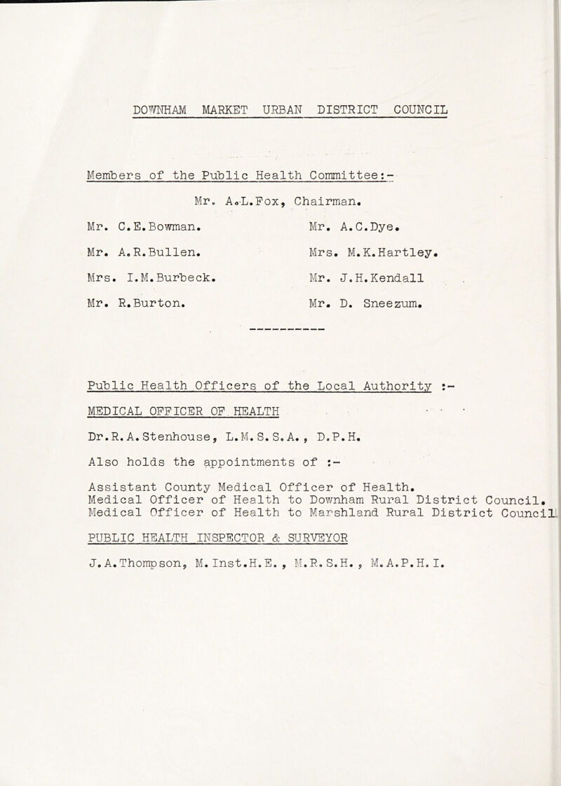 Members of the Public Health Committee;- MPc AoL.Pox, Chairman* Mr. C. E. Bowman. Mr. A.C.Dye. Mr. A.R.Bullen. Mrs . M.K.Hartley. Mrs . I.M.Burheck. Mr. J.H.Kendall Mr. R.Burton. Mr# D. Sneeznm, P-ghlic Health Officers of the Local Authority MEDICAL OFFICER OF.HEALTH - ^ ^ Dr.R.A* Stenhouse, L.M.S.So A., DoPoH* Also holds the appointments of ■ Assistant County Medical Officer of Health. Medical Officer of Health to Downham Rural District Council# Medical Officer of Health to Marshland Rural District Council. PUBLIC HEALTH INSPECTOR & SURVEYOR