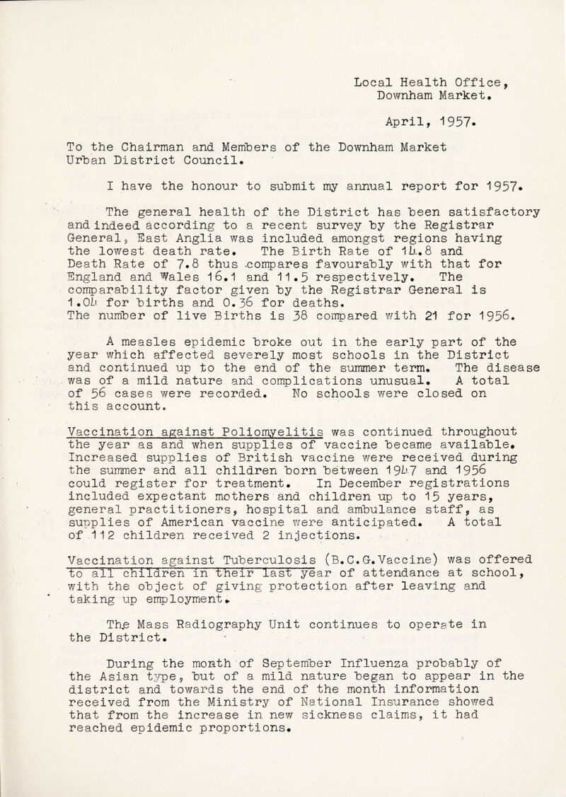 Local Health Office, Downham Market# April, i957. To the Chairman and Memhers of the Downham Market Urban District Council# I have the honour to submit my annual report for 1957* The general health of the District has been satisfactory and indeed according to a recent survey by the Registrar General 9 East Anglia was included amongst regions having the lowest death rate# The Birth Rate of 1h.8 and Death Rate of 7*8 thus .compares favourably with that for England and Wales 16#1 and 11#5 respectively# The comparability factor given by the Registrar General is 1#0h for births and 0,36 for deaths. The number of live Births is 38 coiTrpared with 21 for 1956. A measles epidemic broke out in the early part of the year which affected severely most schools in the District and continued up to the end of the summer term# The disease was of a mild nature and complications unusual# A total of 56 cases were recorded. No schools were closed on this account. Vaccination against Poliomyelitis was continued throughout the year as and when supplies of vaccine became available# Increased supplies of British vaccine ¥/ere received during the summer and all children born between 19^’7 and 1956 could register for treatment# In December registrations included expectant mothers and children up to 15 years, general practitioners, hospital and ambulance staff, as supplies of American vaccine were anticipated# A total of,112 children received 2 injections. - Vaccination against Tuberculosis (B.C.G.Vaccine) was offered to all children in their last year of attendance at school, with the object of giving protection after leaving and taking up employment#. Th.e Mass Radiography Unit continues to operate in the District# During the month of September Influenza probably of the Asian tj^pe, but of a mild nature began to appear in the district and towards the end of the month information received from the Ministry of National Insurance showed that from the increase in new sickness claims, it had reached epidemic proportions#