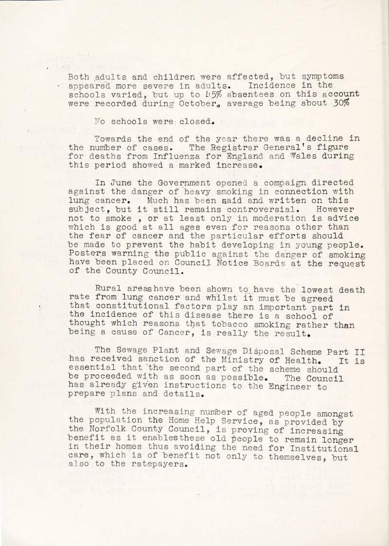 Both adults and children were affected^ hut symptoms appeared more severe in adults. Incidence in the schools varied, hut up to b3% absentees on this account were recorded during October,, average being about 30% No schools were; closed# • Towards the end of the year there was a decline in the number of cases. The Registrar General’s figure for deaths from Influenza for England and •’’/ales during this period showed a marked increase# In June the Government opened a campaign directed against the danger of heavy smoking in connection with lung cancer# Much has been aaid and written on this subject, but it still remains controversial. However not to smoke , or at least only in moderation is advice which is good at all ages even for reasons other than the fear of cancer and the particular efforts should be made to prevent the habit developing in young people. Posters warning the public against the danger of smoking have been placed on Council Notice Boards at the request of the County Council. Rural areas have been shovm ta have the lowest death rate from'lung cancer and whilst it must be agreed that constitutional factors play an important part in the incidence of this disease there is a school of thought which reasons that tobacco smoking rather than being a cause of Cancer, is really the result. The Sewage Plant and Sewage Disposal Scheme Part II has received sanction of the Ministry of Health. It is essential that 'the second part of the scheme should be proceeded with as soon as possible. The Council has already given instructions to the Engineer to prepare plans and details# With the increasing number of aged people amongst the population the Home Help Service, as provided by the Norfolk County Council, is proving of increasing benefit as it enablesthese old people to remain longer in their homes thus avoiding the need for Institutional care, which is of benefit not only to themselves, but also to the ratepayers.