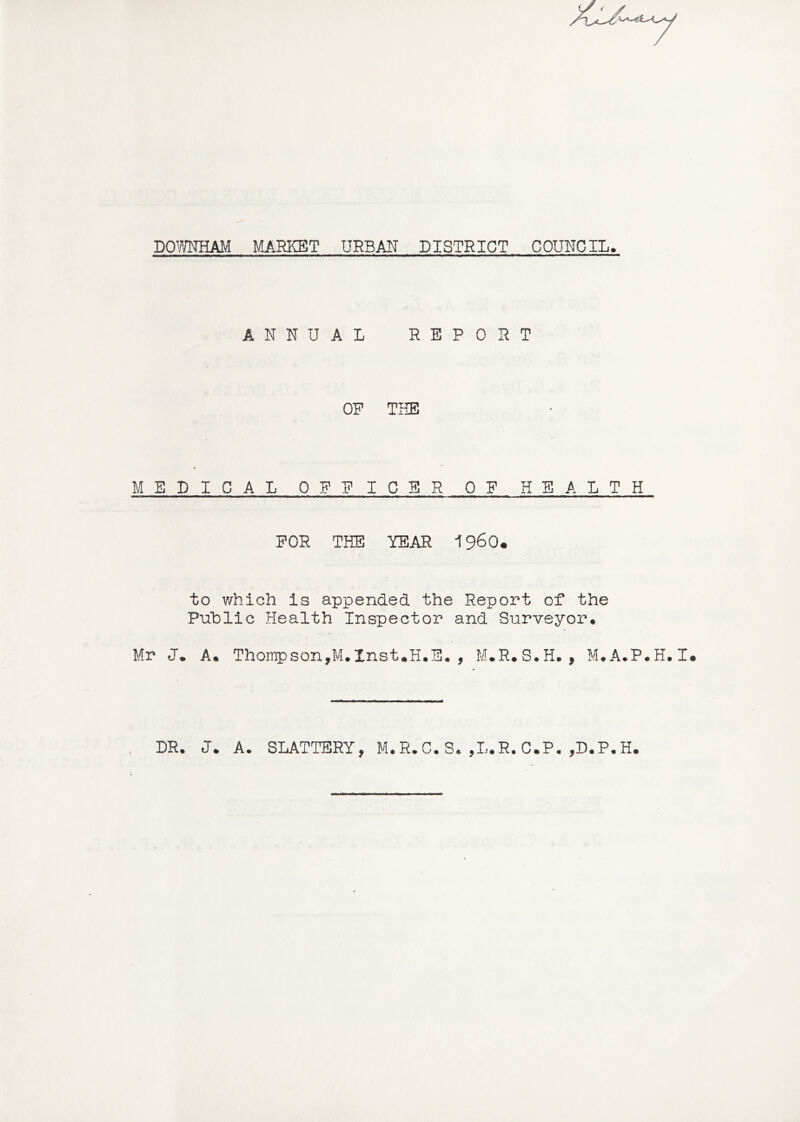 ANNUAL REPORT OP THE MEDICAL OPPICSR OF HEALTH FOR THE YEAR I960, to which is appended the Report of the Public Health Inspector and Surveyor. Mr J. A. Thompson,M.Inst.H.E., M.R.S.H., M.A.P.H.I DR. J. A. SLATTERY, M.R.C. S. ,I..R. C.P. ,D.P.H.