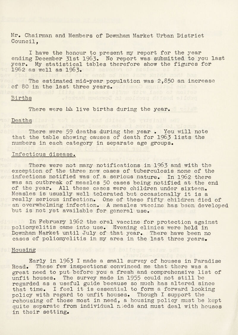 Mr* Chairman and Members of Downham Market Urban District Council, I have the honour to present my report for the year ending December 31st 1963* No report was submitted to you last year* My statistical tables therefore show the figures for 1962 as well as 1963* The estimated mid-year population was 2*850 an increase of 80 in the last three years* Births There were blx, live births during the year* Deaths There were 59 deaths during the year • You will note that the table showing causes of death for 1963 lists the numbers in each category in separate age groups* Infectious disease* There were not many notifications in 1963 and with the exception of the three new cases of tuberculosis none of the infections notified was of a serious nature* In 1962 there was an outbreak of measles 50 cases being notified at the end of the year* All these cases were children under sixteen* Measles is usually well tolerated but occasionally it is a really serious infection* One of these fifty children died of an overwhelming infection. A measles vaccine has been developed but is not yet available for general use. In February 1962 the oral vaccine for protection against poliomyelitis came into use. Evening clinics were held in Downham Market until July of that year* There have been no cases of poliomyelitis in my area in the last three years# Housing Early in 1963 I made a small survey of houses in Paradise Road* These few inspections convinced me that there was a great need to put before you a fresh and comprehensive list of unfit houses* The survey made in 1955 could not still be regarded as a useful guide because so much has altered since that time. I feel it is essential to form a forward looking policy with regard to unfit houses# Though I support the rehousing of those most in need* a housing policy must be kept quite separate from individual n ',eds and must deal with houses in their setting.