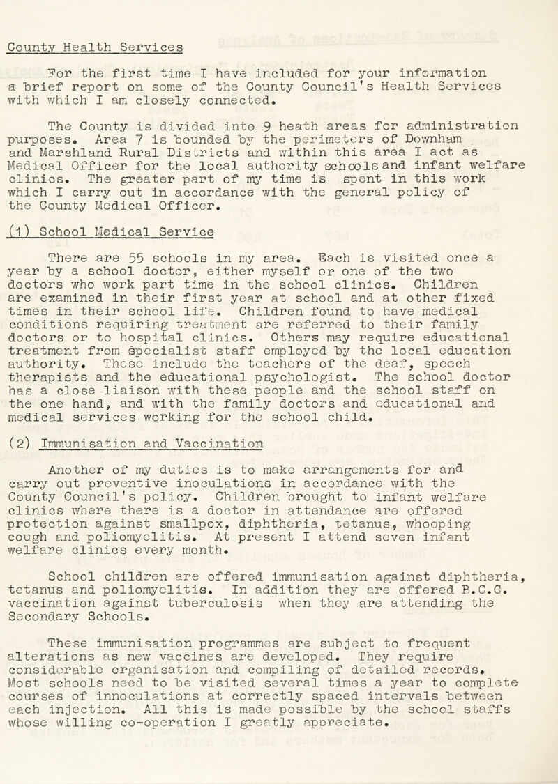 For the first time I have included for your information a brief report on some of the County Council?s Health Services with which I am closely connected* The County is divided into 9 heath areas for administration purposes* Area 7 is hounded hy the perimeters of Downham and Marshland Rural Districts and within this area I act as Medical Officer for the local authority schools and infant welfare clinics. The greater part of my time is spent in this work which I carry out in accordance with the general policy of the County Medical Officer. (l) School Medical Service There are 55 schools in my area. Each is visited once a year hy a school doctor, either myself or one of the two doctors who work part time in the school clinics. Children are examined in their first year at school and at other fixed times in their school life. Children found to have medical conditions requiring treatment are referred to their family doctors or to hospital clinics. Others may require educational treatment from specialist staff employed hy the local education authority. These include the teachers of the deaf, speech therapists and the educational psychologist. The school doctor has a close liaison with these people and the school staff on the one hand, and with the family doctors and educational and medical services working for the school child. (2) Immunisation and Vaccination Another of my duties is to make arrangements for and carry out preventive inoculations in accordance with the County Council's policy. Children “brought to infant welfare clinics where there is a doctor in attendance are offered protection against smallpox, diphtheria, tetanus, whooping cough and poliomyelitis. At present I attend seven infant welfare clinics every month# School children are offered immunisation against diphtheria, tetanus and poliomyelitis. In addition they are offered B.C.G-. vaccination against tuberculosis when they are attending the Secondary Schools. These immunisation programmes are subject to frequent alterations as new vaccines are developed. They require considerable organisation and compiling of detailed records. Most schools need to be visited several times a year to complete courses of innoculations at correctly spaced intervals between each injection. All this is made possible by the school staffs