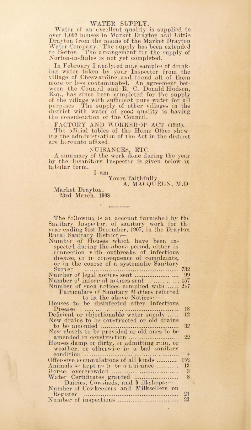 WATER SUPPLY. Water of an excellent quality is supplied to over 1,000 houses in Market Drayton and Little Drayton from the mains of the Market Drayton Water Company. The supply has been extended to Belton. The arrangement for the supply of Norton-in-Bales is not yet completed. In February I analysed nine samples of drink- ing water taken by your Inspector from the village of Chesvardine and found all of them moie or less contaminated. An agreement bet- ween the Council and R. C. Donald Hudson, Esq., has since been completed for the supply of the village with sufficient pure water for all purposes The supply of other villages in the district with water of gooh quality is having the consideiation of the Council. FACTORY AND ’WORKSHOP ACT 0901). The official tables of the Home Office show irg the administration of the Act in the district are hereunto affixed. NUISANCES, ETC. A summary of the work done during the year by the Insanitary Inspector is given belowr in tabular form. I am Yours faithfullv, A. MA( QUEEN, M.D Market Drayton, 23rd March, 1908. The following is an account furnished by the Sanitary Inspector', of sanitary work for the year ending 31st December, 1907, in the Drayton Rural Sanitary Distiict:— Number of Houses which have been in- spected during the above period, either in connection, v ith outbreaks of infectious disease, cr in consequence of complaints, or in the course of a systematic Sanitary Sur\ey 732 Number of legal notices sent 99 Number or informal notices sent .. 157 Number of such notices complied with 2If Particulars of Sanitary Matters referred to in the above Notices:— Houses to be disinfected after Infectious Disease ... 18 Deficient or objectionable water supply 12 New drains to he constructed or old drains to be amended 32 New closets to be provided or old ones to be amended in construction 22 Houses damp or dirty, or admitting rain, or weather, or otherwise in a bad sanitary condition 4 Offensive accumulations of all hinds 152 Animals kept t< be a nuisance 13 .Houses overcrowded 3 Water Certificates granted 8 Dairies, Cowrsheds, and IN ilkshops:— Number of Cowkeepers and Mi Resellers on Register 21 Number of inspections 23