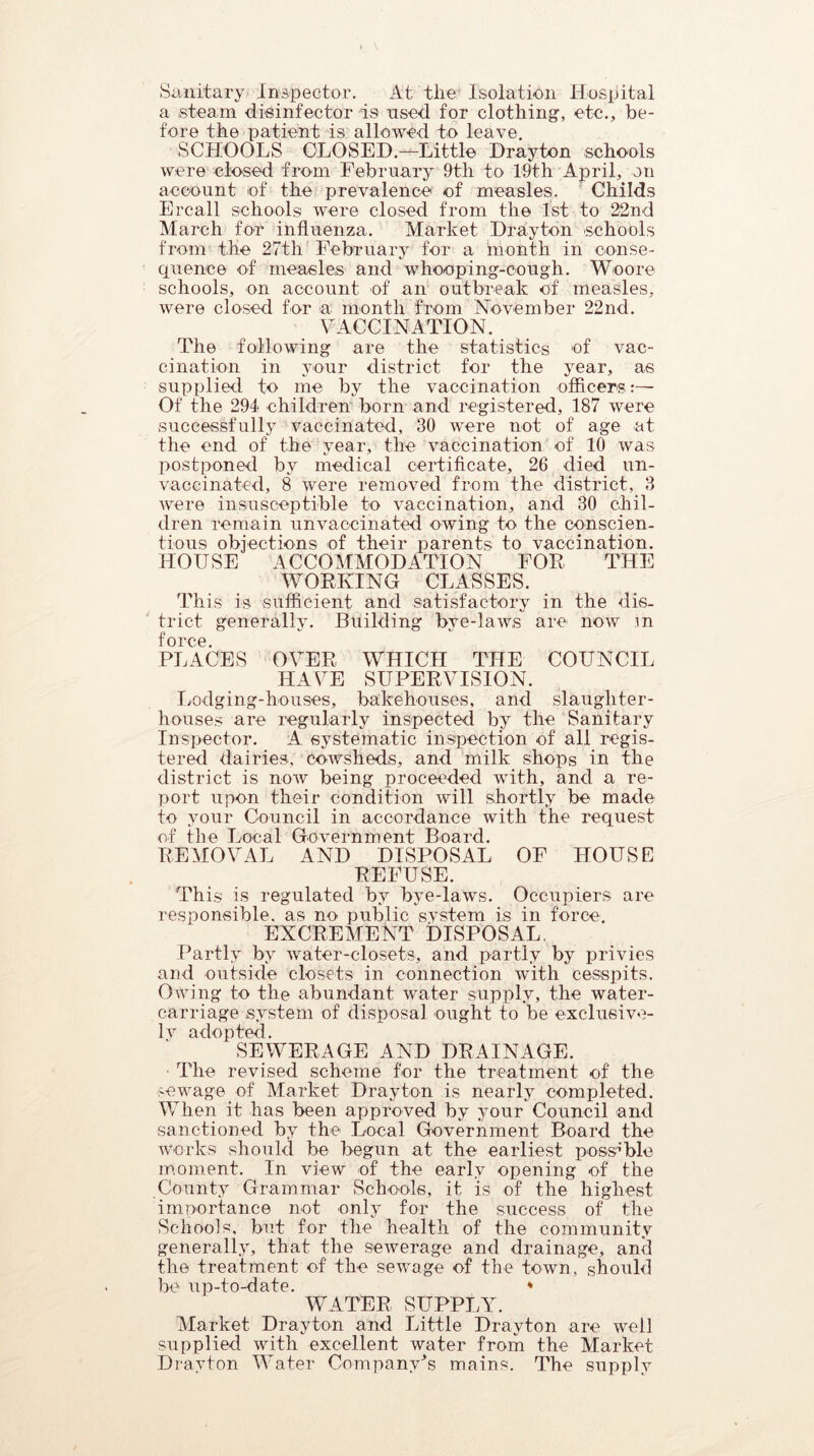 Sanitary Inspector. At tire Isolation Hospital a steam disinfector is used for clothing, etc., be- fore the patient is allowed to leave. SCHOOLS CLOSED.—Little Drayton schools were closed from February 9tli to 19th April, on account of the prevalence of measles. Childs Ercall schools were closed from the 1st to 22nd March for influenza. Market Drayton schools from the 27th February for a month in conse- quence of measles and whooping-cough. Woore schools, on account of an outbreak of measles, were closed for a month from November 22nd. VACCINATION. The following are the statistics of vac- cination in your district for the year, as supplied to me by the vaccination officers :— Of the 294 children born and registered, 187 were successfully vaccinated, 30 were not of age at the end of the year, the vaccination of 10 was postponed by medical certificate, 26 died un- vaccinated, 8 were removed from the district, 3 were insusceptible to vaccination, and 30 chil- dren remain unvaocinated owing to the conscien- tious objections of their parents to vaccination. HOUSE ACCOMMODATION FOR THE WORKING CLASSES. This is sufficient and satisfactory in the dis- trict generally. Building bye-laws are now m force. PLACES OVER WHICH THE COUNCIL HAVE SUPERVISION. Lodging-houses, bakehouses, and slaughter- houses are regularly inspected by the Sanitary Inspector. A systematic inspection of all regis- tered dairies, cowsheds, and milk shops in the district is now being proceeded with, and a re- port upon their condition will shortly be made to your Council in accordance with the request of the Local Government Board. REMOVAL AND DISPOSAL OF HOUSE REFUSE. This is regulated by bye-laws. Occupiers are responsible, as no public system is in force. EXCREMENT DISPOSAL. Partly by water-closets, and partly by privies and outside closets in connection with cesspits. Owing to the abundant water supply, the water- carriage system of disposal ought to be exclusive- ly adopted. SEWERAGE AND DRAINAGE. The revised scheme for the treatment of the sewage of Market Drayton is nearly completed. When it has been approved by your Council and sanctioned by the Local Government Board the w-orks should be begun at the earliest possible moment. In view of the early opening of the County Grammar Schools, it is of the highest importance not only for the success of the Schools, but for the health of the community generally, that the sewerage and drainage, and the treatment of the sewage of the town, should be up-to-date. * WATER SUPPLY. Market Drayton and Little Drayton are well supplied with excellent water from the Market Drayton Water CompanvY mains. The supply