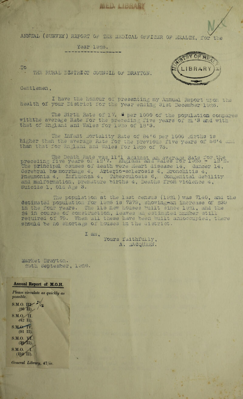 AMUAL (SURVEY) REPORT OP Till’ RED I CAL GPP OHR OF HEALTH, Tor the Tear logo. •To - THU RURAL DISTRICT COUNCIL OP BRATTON. Gentlemen, I have the honour of presenting my .Annual Report upon the health of your District for the year ending Gist December 1925. The Birth Rate of 1 V. £ per 1000 of the population compares withthe average Rate for the preceding five years of 21 '3 and with that of England and Wales for logo of 18’-3. The Infant mortality Rate of 84'6 per 1000 Births is higher than the average Rate for the previous five years of t>6’4 di than that for England and Wales for lego of 7&. The Death Rate was 11 *1 against an. average Rate for the preceding live years oi 12’ K England ana wales lOr up,o - 1312. The principal causes of death were Heart disease 14, Cancer 14, Cerebral h® rnc-rrhage 4, Arte^io-scierosis 4, Bronchitis 4, Influenza 4, Tuberculosis 6,. Congenital debility ion, premature births 4, Deaths•from violence 4, Suicide 1, Old Age 3. pneumonia 4, and malforrna The population at the last census (1331 ) was 7140, and the estimated population for 1925 is 73 79, showingnan increase of 2,39 in the four years. The 115 new houses built since 1931, ana the 34 in course of comstruction, leaves an estimated number still required of 70. When all these have been built anaoccupied, there •should be no shortage of houses in the district. 1 am. Tours faithfully, A . aA 0 Q.UBiiN. Mark e t Dr ay t on. 29th September, 1926. Annual Report of M.O.H. Please circulate as quickly as possible. s.m.o. ray **L i£60I). / S.M.O. II. 142 II). S.M^rlV. (91 II). s.m.o. yt. (^11)., S.M.O. I. (13.0 11). General Library, 47jiv. ¥