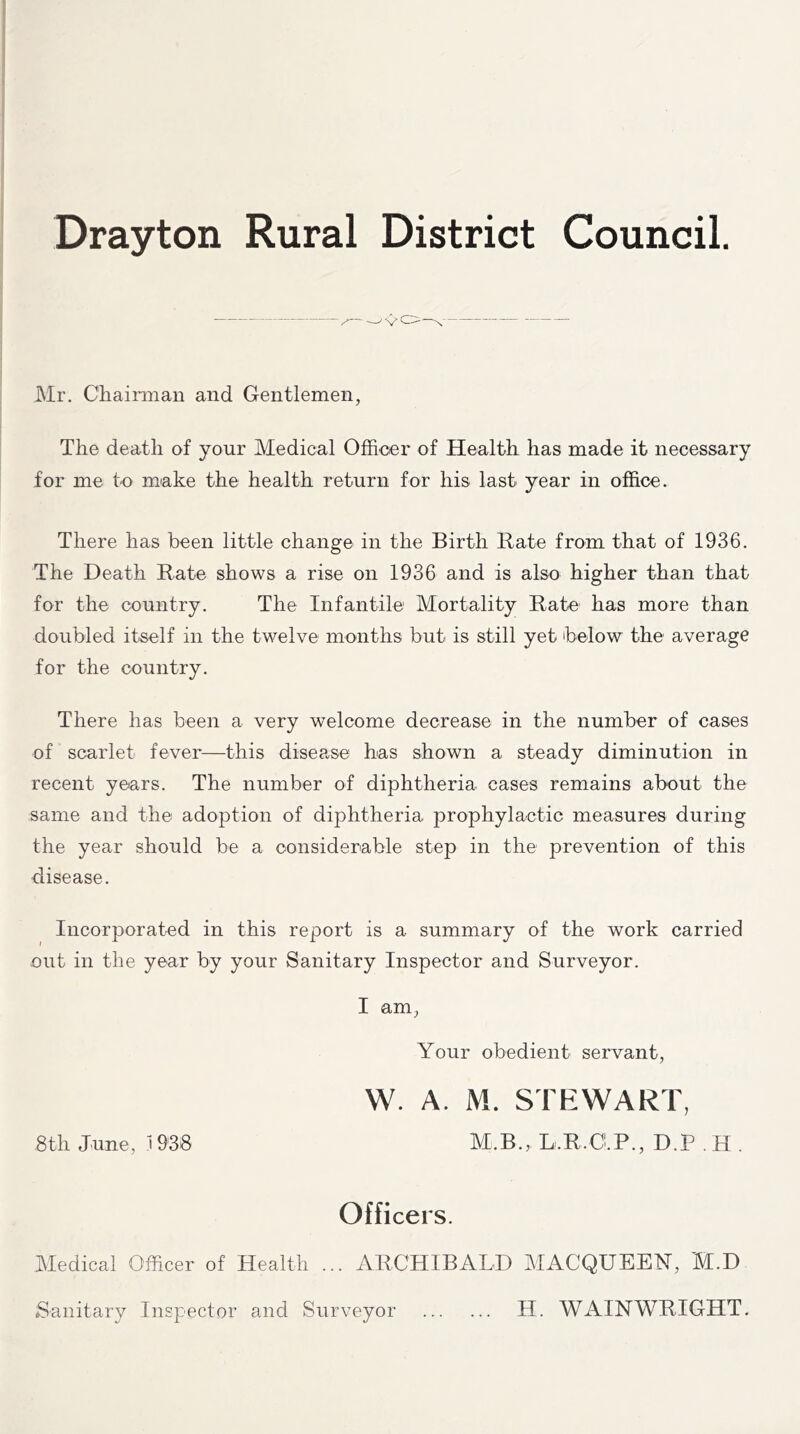 Drayton Rural District Council. ' v( Mr. Chairman and Gentlemen, The death of your Medical Officer of Health has made it necessary for me to make the health return for his last year in office. There has been little change in the Birth Bate from that of 1936. The Death Rate shows a rise on 1936 and is also higher than that for the country. The Infantile Mortality Rate has more than doubled itself in the twelve months but is still yet below the average for the country. There has been a very welcome decrease in the number of cases of scarlet fever—this disease has shown a steady diminution in recent years. The number of diphtheria cases remains about the same and the adoption of diphtheria prophylactic measures during the year should be a considerable step in the prevention of this disease. Incorporated in this report is a summary of the work carried out in the year by your Sanitary Inspector and Surveyor. I am, Your obedient servant, W. A. M. STEWART, 8th June, 19‘38 M.B., L,R,O.P., D.P . H . Officers. Medical Officer of Health ... ARCHIBALD MACQUEEN, M.D Sanitary Inspector and Surveyor H. WAIN WRIGHT.