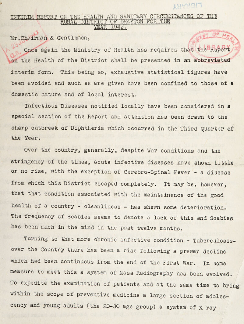 INTERIIA ^REPORT ON THS HEALTH AND SANITARY CIRCmiSTANCES OF TH1! T RURn:^IsTRIGTOF DRAYT^gTOR THg YEAR 1942. Mr.Cha''iman & Gentlaman, •  ., Once again the Ministry of Health has required that thS’-Report;'' O :*^fthe Health of the District shall be presented in an abbreviated interim form. This being so, exhaustive statistical figures have been avoided and such as are given have been confined to those of a domestic nature and of local interest. Infectious Diseases notified locally have been considered in a special section of the P.eport and attention has been drav/n to the sharp outbreak of Diphtheria which occurred in the Third Quarter of the Year. Over the country, generally, despite War conditions and the stringency of the times, acute infective diseases have shown little or no rise, with the exception of Cerebro-Spinal Fever - a disease from which this District escaped completely. It may be, howevar, that that condition associated vfith the maintainance of the good health of a country - cleanliness ~ has shev/n some deterioration. The frequency of Scabies seems to denote a lack of this and Scabies has been much in the mind in the past tv/elve months. Turning to that more chronic infective condition - Tuberculosis- over the Country there has been a rise followii'ig a prewar decline which had been continuous from the end of the First War. in some measure to meet this a system of Mass Radiography has been evolved. To expedite the examination of patients and at the same time tio bring within the scope of preventive medicine a large section of adoles- cency and young adults (the 20-30 age group) a system of X ray