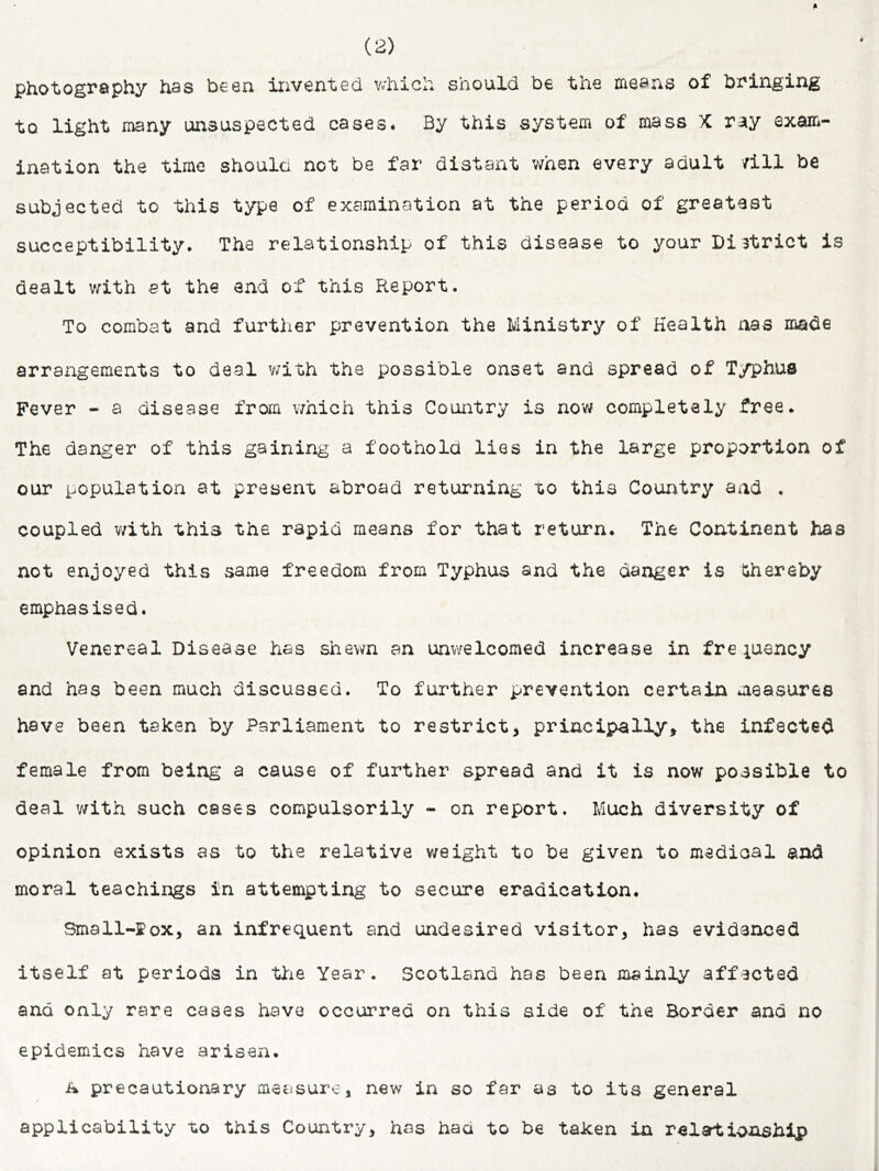 photography has been invented vdiich should be the means of bringing to light many unsuspected cases. By this system of mass X ray exam- ination the time should not be far distant when every adult /ill be subjected to this type of examination at the period of greatest succeptibility. The relationship of this disease to your District is dealt v/ith at the and of this Report. To combat and further prevention the Ministry of Health nas made arrangements to deal with the possible onset and spread of Typhus Fever - a disease from vmich this Country is now completely free. The danger of this gaining a foothold lies in the large proportion of our population at present abroad returning to this Country and . coupled v/ith this the rapid means for that return. The Continent has not enjoyed this same freedom from Typhus and the danger is thereby emphasised. Venereal Disease has shewn an unwelcomed increase in frejuancy and has been much discussed. To further prevention certain measures have been taken by Parliament to restrict, principally, the infected female from being a cause of further spread and it is now possible to deal v/ith such cases compulsorily - on report. Much diversity of opinion exists as to the relative weight to be given to medical and moral teachings in attempting to secure eradication. Small-ffox, an infrequent and undesired visitor, has evidenced itself at periods in tlie Year. Scotland has been mainly affected and only rare cases have occurred on this side of the Border and no epidemics have arisen. A precautionary measure, new in so far as to its general applicability to this Country, has had to be taken in relartioaship