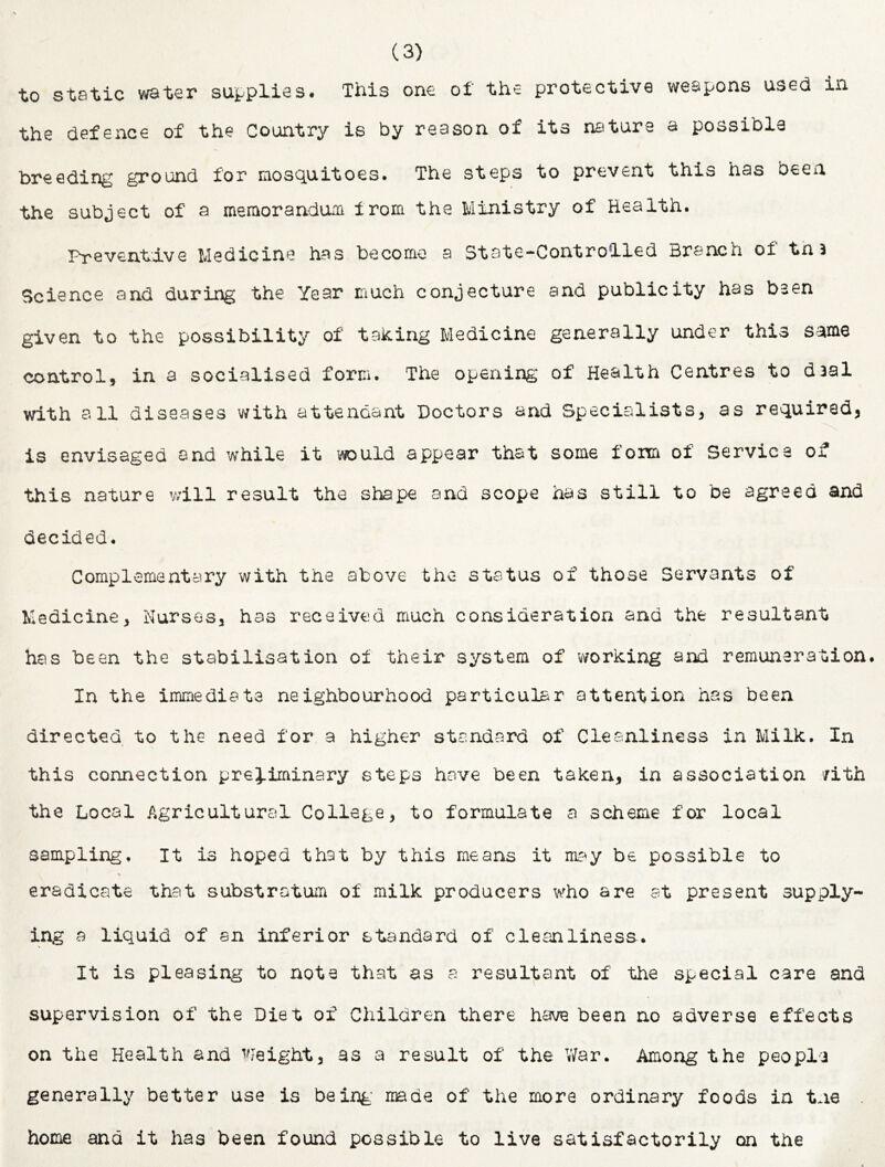 to static water su^^plies. This one of the protective weapons used in the defence of the Country is by reason of its nature a possible breeding ground for mosquitoes. The steps to prevent this has been the subject of a meraorandum from the Ministry of Health. Preventive Medicine has become a State-Controlled Branch of tnJ Science and during the Year much conjecture and publicity has bsen given to the possibility of taking Medicine generally under this same control, in a socialised form. The opening of Health Centres to daal with all diseases with attendant Doctors and Specialists, as required, is envisaged and while it would appear that some form of Service of this nature will result the shape and scope has still to be agreed and decided. Complementary with the above the status of those Servants of Medicine, Hursos, has received much consideration and the resultant has been the stabilisation of their system of -working and remuneration. In the immediate neighbourhood particular attention has been directed to the need for a higher standard of Cleanliness in Milk. In this connection preliminary steps have been taken, in association /ith the Local Agricultural College, to formulate a scheme for local sampling. It is hoped that by this means it msty be possible to eradicate that substratum of milk producers who are at present supply- ing a liquid of an inferior standard of clesailiness. It is pleasing to note that as a resultant of the special care and supervision of the Diet of Children there have been no adverse effects on the Health and I'Jeight, as a result of the V/ar. Among the peopla generally better use is being- made of the more ordinary foods in tne home and it has been found possible to live satisfactorily on the