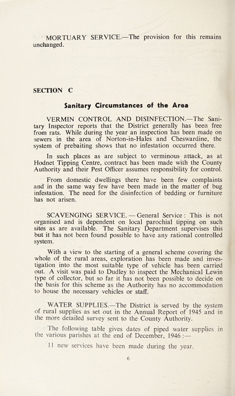 MORTUARY SERVICE.—The provision for this remains unchanged. SECTION C Sanitary Circumstances of the Area VERMIN CONTROL AND DISINFECTION.—The Sani- tary Inspector reports that the District generally has been free from rats. While during the year an inspection has been made on sewers in the area of Norton-in-Hales and Cheswardine, the system of prebaiting shows that no infestation occurred there. In such places as are subject to verminous attack, as at Hodnet Tipping Centre, contract has been made with the County Authority and their Pest Officer assumes responsibility for control. From domestic dwellings there have been few complaints and in the same way few have been made in the matter of bug infestation. The need for the disinfection of bedding or furniture has not arisen. SCAVENGING SERVICE. — General Service : This is not organised and is dependent on local parochial tipping on such sites as are available. The Sanitary Department supervises this but it has not been found possible to have any rational controlled system. With a view to the starting of a general scheme covering the whole of the rural areas, exploration has been made and inves- tigation into the most suitable type of vehicle has been carried out. A visit was paid to Dudley to inspect the Mechanical Lewin type of collector, but so far it has not been possible to decide on the basis for this scheme as the Authority has no accommodation to house the necessary vehicles or staff. WATER SUPPLIES.—The District is served by the system of rural supplies as set out in the Annual Report of 1945 and in the more detailed survey sent to the County Authority. The following table gives dates of piped water supplies in the various parishes at the end of December, 1946 :— 11 new services have been made during the year.