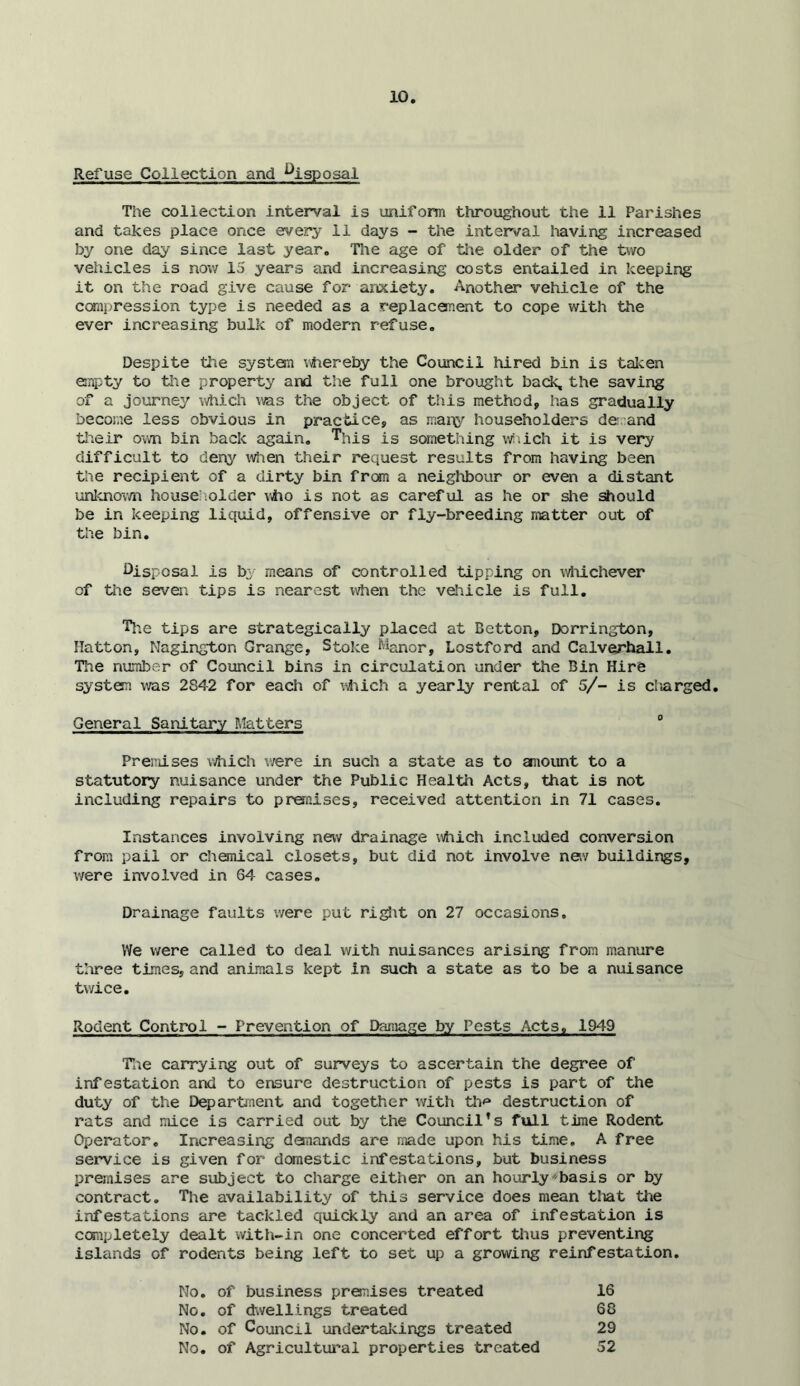 Refuse Collection and %sposal The collection interval is unifonn throughout the 11 Parishes and takes place once every 11 days - the interval having increased by one day since last year. The age of the older of the two vehicles is now 15 years and increasing costs entailed in keeping it on the road give cause for anxiety. Another vehicle of the ccrnpression type is needed as a replacement to cope with tlie ever increasing bulk of modern refuse. Despite the system v\hereby the Council hired bin is talcen empty to the property and the full one brought back, the saving of a journe^r which was the object of this method, has gradually become less obvious in practice, as mar\y householders derand tlieir o\m bin back again, is something v/.ich it is very difficult to denj^ ^iflien their request results from having been the recipient of a dirty bin frc»n a neighbour or even a distant unicnov/n househ.older \vho is not as careful as he or she should be in keeping liquid, offensive or fly-breeding matter out of the bin. i>isposal is by means of controlled tipping on \^tiichever of tiie seven tips is nearest when the vehicle is full. Tlie tips are strategically placed at Betton, Dorrington, Hatton, Nagington Grange, Stoke Manor, Lostford and Calverhall. Tlie number of Council bins in circulation under the Bin Hire system v;as 2842 for each of ^-s^iich a yearly rental of 5/- is cliarged. General Sanitary Matters “ PreiTiises \\hich were in such a state as to amount to a statutory nuisance under the Public Health Acts, that is not including repairs to prenises, received attention in 71 cases. Instances involving new drainage which included conversion from pail or chemical closets, but did not involve nev buildings, were involved in 64 cases. Drainage faults were put ri^it on 27 occasions. We were called to deal with nuisances arising from manure tliree times, and animals kept in such a state as to be a nuisance twice. Rodent Control - Prevention of Damage by Pests Acts, 1949 Tae carrying out of surveys to ascertain the degree of infestation and to ensure destruction of pests is part of the duty of the Department and together with th<* destruction of rats and mice is carried out by the Council's full time Rodent Operator, Increasing demcinds are made upon his time, A free service is given for domestic infestations, but business premises are subject to charge either on an hourlybasis or by contract. The availability of this service does mean tliat tlie infestations are tackled quickly and an area of infestation is completely dealt with-in one concerted effort thus preventing islands of rodents being left to set up a growing reinfestation. No. of business preruses treated No. of dwellings treated No. of Council undertal-cings treated No. of Agricultui’al properties treated 16 60 29 52