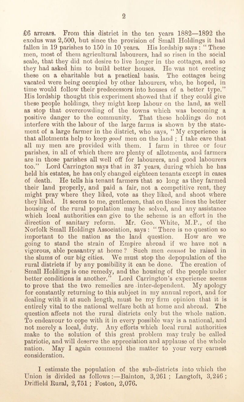 £6 arrears. From this district in the ten years 1882—1892 the exodus was 2,500, but since the provision of Small Holdings it had fallen in 19 parishes to 150 in 10 years. His lordship says : “ These men, most of them agricultural labourers, had so risen in the social scale, that they did not desire to live longer in the cottages, and so they had asked him to build better houses. He was not erecting these on a charitable but a practical basis. The cottages being vacated were being occupied by other labourers, who, he hoped, in time would follow their predecessors into houses of a better type.” His lordship thought this experiment showed that if they could give these people holdings, they might keep labour on the land, as well as stop that overcrowding of the towns which was becoming a positive danger to the community. That these holdings do not interfere with the labour of the large farms is shown by the state- ment of a large farmer in the district, who says, “ My experience is that allotments help to keep good men on the land ; I take care that all my men are provided with them. I farm in three or four parishes, in all of which there are plenty of allotments, and farmers are in those parishes all well off for labourers, and good labourers too.” Lord Carrington says that in 37 years, during which he has held his estates, he has only changed eighteen tenants except in cases of death. He tells his tenant farmers that so long as they farmed their land properly, and paid a fair, not a competitive rent, they might pray where they liked, vote as they liked, and shoot where they liked. It seems to me, gentlemen, that on these lines the better housing of the rural population may be solved, and any assistance which local authorities can give to the scheme is an effort in the direction of sanitary reform. Mr. Geo. White, M.P., of the Norfolk Small Holdings Association, says : “There is no question so important to the nation as the land question. How are we going to stand the strain of Empire abroad if we have not a vigorous, able peasantry at home ? Such men cannot be raised in the slums of our big cities. We must stop the depopulation of the rural districts if by any possibility it can be done. The creation of Small Holdings is one remedy, and the housing of the people under better conditions is another.” Lord Carrington’s experience seems to prove that the two remedies are - inter-dependent. My apology for constantly returning to this subject in my annual report, and for dealing with it at such length, must be my firm opinion that it is entirely vital to the national welfare both at home and abroad. The question affects not the rural districts only but the whole nation. To endeavour to cope with it in every possible way is a national, and not merely a local, duty. Any efforts which local rural authorities make to the solution of this great problem may truly be called patriotic, and will deserve the appreciation and applause of the whole nation. May I again commend the matter to your very earnest consideration. I estimate the population of the sub-districts into which the Union is divided as follows:—Bainton, 3,261; Langtoft, 3,246; Driffield Bural, 2,751 ; Foston, 2,076.