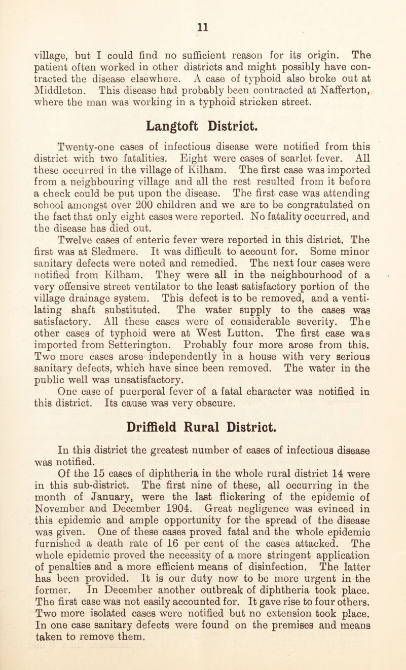 village, but I could find no sufficient reason for its origin. The patient often worked in other districts and might possibly have con- tracted the disease elsewhere. A case of typhoid also broke out at Middleton. This disease had probably been contracted at Nafferton, where the man was working in a typhoid stricken street. Langtoft District. Twenty-one cases of infectious disease were notified from this district with two fatalities. Eight were cases of scarlet fever. All these occurred in the village of Kilham. The first case was imported from a neighbouring village and all the rest resulted from it before a check could be put upon the disease. The first case was attending school amongst over 200 children and we are to be congratulated on the fact that only eight cases were reported. No fatality occurred, and the disease has died out. Twelve cases of enteric fever were reported in this district. The first was at Sledmere. It was difficult to account for. Some minor sanitary defects were noted and remedied. The next four cases were notified from Kilham. They were all in the neighbourhood of a very offensive street ventilator to the least satisfactory portion of the village drainage system. This defect is to be removed, and a venti- lating shaft substituted. The water supply to the cases was satisfactory. All these cases were of considerable severity. The other cases of typhoid were at West Lutton. The first case was imported from Setterington. Probably four more arose from this. Two more cases arose independently in a house with very serious sanitary defects, which have since been removed. The water in the public well was unsatisfactory. One case of puerperal fever of a fatal character was notified in this district. Its cause was very obscure. Driffield Rural District. In this district the greatest number of cases of infectious disease was notified. Of the 15 cases of diphtheria in the whole rural district 14 were in this sub-district. The first nine of these, all occurring in the month of January, were the last flickering of the epidemic of November and December 1904. Great negligence was evinced in this epidemic and ample opportunity for the spread of the disease was given. One of these cases proved fatal and the whole epidemic furnished a death rate of 16 per cent of the cases attacked. The whole epidemic proved the necessity of a more stringent application of penalties and a more efficient means of disinfection. The latter has been provided. It is our duty now to be more urgent in the former. In December another outbreak of diphtheria took place. The first case was not easily accounted for. It gave rise to four others. Two more isolated cases were notified but no extension took place. In one case sanitary defects were found on the premises and means taken to remove them.