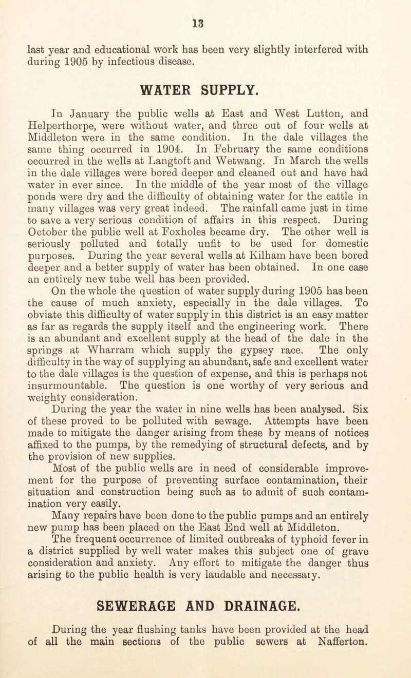 last year and educational work has been very slightly interfered with during 1905 by infectious disease. WATER SUPPLY. In January the public wells at East and West Lutton, and Helperthorpe, were without water, and three out of four wells at Middleton were in the same condition. In the dale villages the same thing occurred in 1901. In February the same conditions occurred in the wells at Langtoft and Wetwang. In March the wells in the dale villages were bored deeper and cleaned out and have had water in ever since. In the middle of the year most of the village ponds were dry and the difficulty of obtaining water for the cattle in many villages was very great indeed. The rainfall came just in time to save a very serious condition of affairs in this respect. During October the public well at Foxholes became dry. The other well is seriously polluted and totally unfit to be used for domestic purposes. During the year several wells at Kilham have been bored deeper and a better supply of water has been obtained. In one case an entirely new tube well has been provided. On the whole the question of water supply during 1905 has been the cause of much anxiety, especially in the dale villages. To obviate this difficulty of water supply in this district is an easy matter as far as regards the supply itself and the engineering work. There is an abundant and excellent supply at the head of the dale in the springs at Wharram which supply the gypsey race. The only difficulty in the way of supplying an abundant, safe and excellent water to the dale villages is the question of expense, and this is perhaps not insurmountable. The question is one worthy of very serious and weighty consideration. During the year the water in nine wells has been analysed. Six of these proved to be polluted with sewage. Attempts have been made to mitigate the danger arising from these by means of notices affixed to the pumps, by the remedying of structural defects, and by the provision of new supplies. Most of the public wells are in need of considerable improve- ment for the purpose of preventing surface contamination, their situation and construction being such as to admit of such contam- ination very easily. Many repairs have been done to the public pumps and an entirely new pump has been placed on the East End well at Middleton. The frequent occurrence of limited outbreaks of typhoid fever in a district supplied by well water makes this subject one of grave consideration and anxiety. Any effort to mitigate the danger thus arising to the public health is very laudable and necessary. SEWERAGE AND DRAINAGE. During the year flushing tanks have been provided at the head of all the main sections of the public sewers at Nafferton.