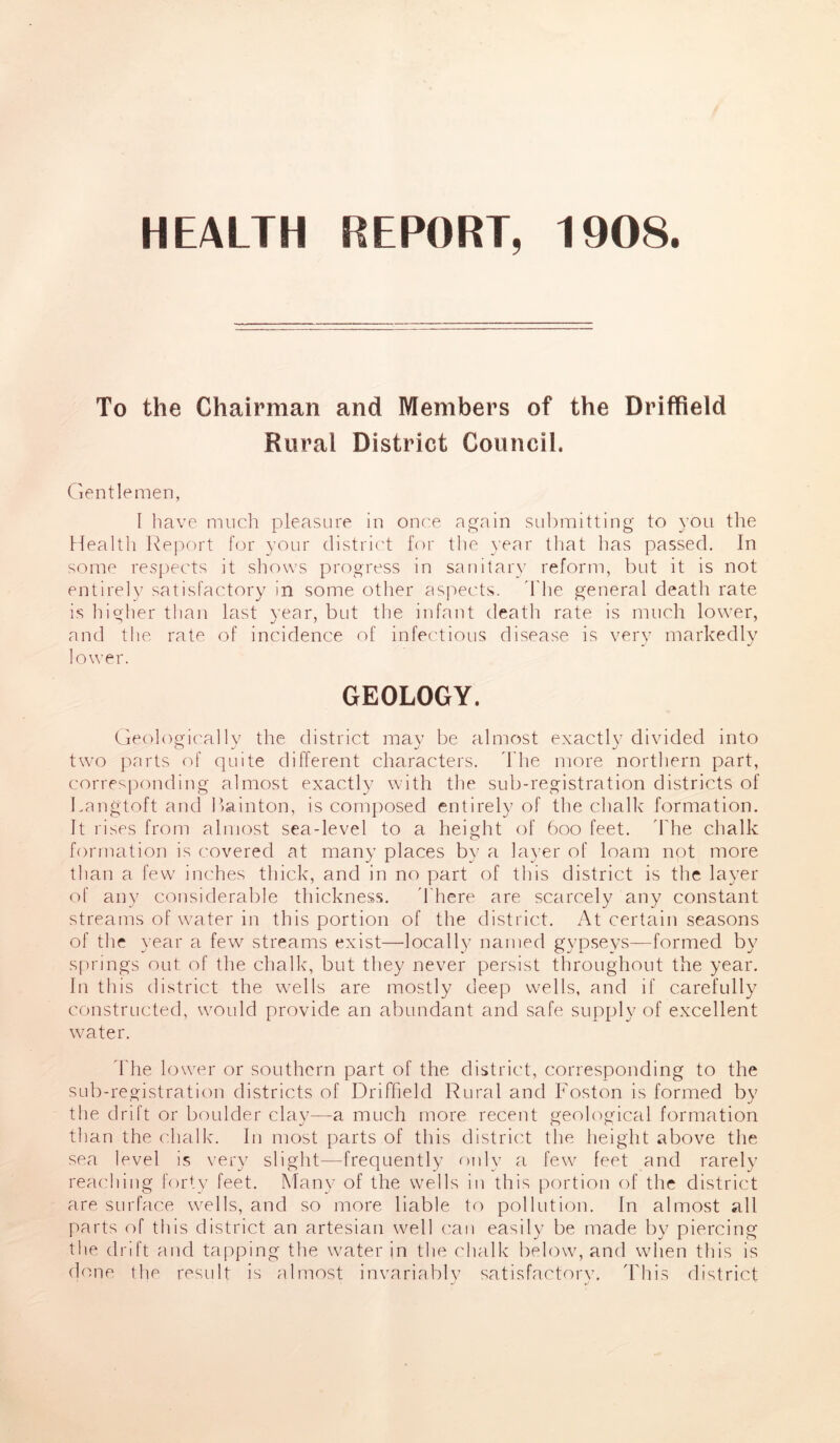 HEALTH REPORT, 1908. To the Chairman and Members of the Driffield Rural District Council. Gentlemen, I have much pleasure in once again submitting to you the Health Report for your district for the year that has passed. In some respects it shows progress in sanitary reform, but it is not entirely satisfactory in some other aspects. The general death rate is higher than last year, but the infant death rate is much lower, and the rate of incidence of infectious disease is very markedly lower. GEOLOGY. Geologically the district may be almost exactly divided into two parts of quite different characters. The more northern part, corresponding almost exactly with the sub-registration districts of Langtoft and Bainton, is composed entirely of the chalk formation. It rises from almost sea-level to a height of 600 feet. The chalk formation is covered at many places by a layer of loam not more than a few inches thick, and in no part of this district is the layer of any considerable thickness. There are scarcely any constant streams of water in this portion of the district. At certain seasons of the year a few streams exist—locally named gypseys—formed by springs out of the chalk, but they never persist throughout the year. In this district the wells are mostly deep wells, and if carefully constructed, would provide an abundant and safe supply of excellent water. The lower or southern part of the district, corresponding to the sub-registration districts of Driffield Rural and Foston is formed by the drift or boulder clay—a much more recent geological formation than the chalk. In most parts of this district the height above the sea level is very slight—frequently only a few feet and rarely reaching forty feet. Many of the wells in this portion of the district are surface wells, and so more liable to pollution. In almost all parts of this district an artesian well can easily be made by piercing the drift and tapping the water in the chalk below, and when this is done the result is almost invariably satisfactory 'Phis district