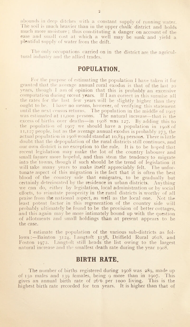 abounds in deep ditches with a constant supply of running water. '1 he soil is much heavier than in the upper chalk district and holds much more moisture ; thus constituting a danger on account of the ease and small cost at which a well may be sunk and yield a plentiful supply of water from the drift. The only occupations carried on in the district are the agricul- tural industry and the allied trades. POPULATION. For the purpose of estimating the population 1 have taken it for granted that the average annual rural exodus is that of the last 20 years, though I am of opinion that this is probably an excessive computation during recent years. If I am correct in this surmise all the rates for the last few years will be slightly higher than they ought to be. 1 have no means, however, of verifying this statement until the next census returns. The population in the middle of 1907 was estimated at 11,000 persons. The natural increase—that is the excess of births over deaths—in 1908 was 127. By adding this to the population of 1907 we should have a population in 1908 of 11,127 people, but as the average annual exodus is probably 273, the actual population in 1908 would stand at 10,854 persons. There is little doubt that the depopulation of the rural districts still continues, and our own district is no exception to the rule. It is to be hoped that recent legislation may make the lot of the country labourer and small farmer more hopeful, and thus stem the tendency to migrate into the towns, though if such should be the trend of legislation it will take many years to make itself appreciably felt. The unfor- tunate aspect of this migration is the fact that it is often the best blood of the country side that emigrates, to be gradually but certainly deteriorated by the residence in urban districts. Anything we can do, either by legislation, local administration or by social efforts, to reinstate prosperity in the rural districts is worthy of all praise from the national aspect, as well as the local one. Not the least potent factor in this regeneration of the country side will probably ultimately be found to be the provision of better cottages, and this again may be more intimately bound up with the question of allotments and small holdings than at present appears to be the case. I estimate the population of the various sub-districts as fol- lows :— Bainton 3124, Langtoft 3138, Driffield Rural 2618, and Boston 1972. Langtoft still heads the list owing to the largest natural increase and the smallest death rate during the year 190S. BIRTH RATE. The number of births registered during 1908 was 289, made up of 150 males and 139 females, being 9 more than in 1907. This gives an annual birth rate of 26’6 per 1000 living. This is the highest birth rate recorded for ten years. It is higher than that of