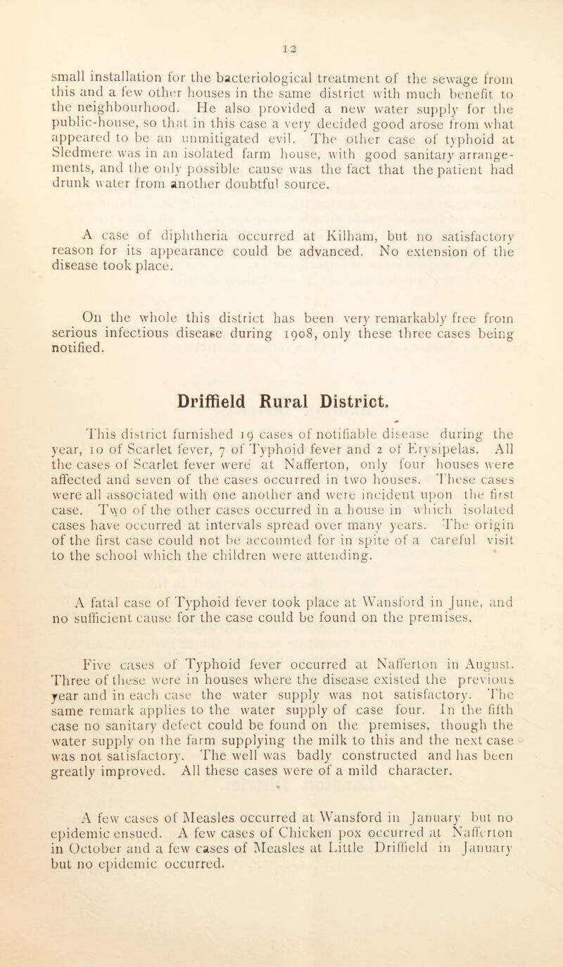 small installation for the bacteriological treatment of the sewage from this and a few other houses in the same district with much benefit to the neighbourhood. He also provided a new water supply for the public-house, so that in this case a very decided good arose from what appeared to be an unmitigated evil. The other case of typhoid at Sledmere was in an isolated farm house, with good sanitary arrange- ments, and the only possible cause was the fact that the patient had drunk water from another doubtful source. A case of diphtheria occurred at Kilham, but no satisfactory reason for its appearance could be advanced. No extension of the disease took place. On the whole this district has been very remarkably free from serious infectious disease during 1908, only these three cases being notified. Driffield Rural District, This district furnished 19 cases of notifiable disease during the year, 10 of Scarlet fever, 7 of Typhoid fever and 2 of Erysipelas. All the cases of Scarlet fever were at Nafferton, only four houses were affected and seven of the cases occurred in two houses. These cases were all associated with one another and were incident upon the first case. Two of the other cases occurred in a house in which isolated cases have occurred at intervals spread over many years. The origin of the first case could not be accounted for in spite of a careful visit to the school which the children were attending. A fatal case of Typhoid fever took place at Wansford in June, and no sufficient cause for the case could be found on the premises. Five cases of Typhoid fever occurred at Nafferton in August. Three of these were in houses where the disease existed the previous year and in each case the water supply was not satisfactory. The same remark applies to the water supply of case four. In the fifth case no sanitary defect could be found on the premises, though the water supply on the farm supplying the milk to this and the next case w'as not satisfactory. The well was badly constructed and has been greatly improved. All these cases were of a mild character. • A few cases of Measles occurred at Wansford in January but no epidemic ensued. A few cases of Chicken pox occurred at Nafferton in October and a few cases of Measles at Little Driffield in January but no epidemic occurred.