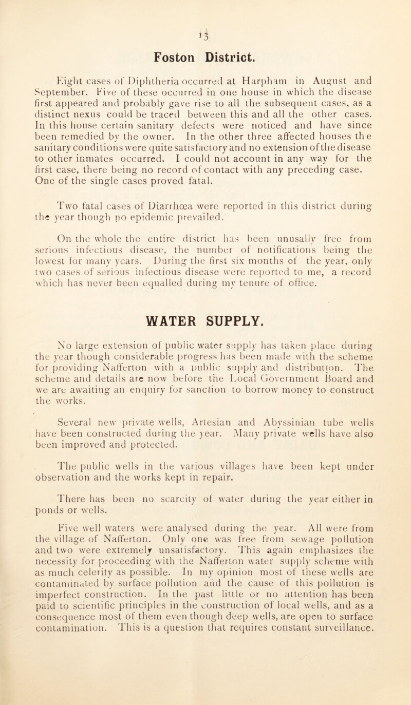 Foston District. Eight cases of Diphtheria occurred at Harpham in August and September. Five of these occurred in one house in which the disease first appeared and probably gave rise to all the subsequent cases, as a distinct nexus could be traced between this and all the other cases. In this house certain sanitary defects were noticed and have since been remedied by the owner. In the other three affected houses the sanitary conditions were quite satisfactory and no extension of the disease to other inmates occurred. I could not account in any way for the first case, there being no record of contact with any preceding case. One of the single cases proved fatal. Two fatal cases of Diarrhoea were reported in this district during the year though no epidemic prevailed. On the whole the entire district has been unusally free from serious infectious disease, the number of notifications being the lowest for many years. During the first six months of the year, only two cases of serious infectious disease were reported to me, a record which has never been equalled during my tenure of office. WATER SUPPLY. No large extension of public water supply has taken place during the year though considerable progress has been made with the scheme for providing Nafferton with a public supply and distribution. The scheme and details arc now before the Local Government Board and we are awaiting an enquiry for sanction to borrow money to construct the works. Several new private wells, Artesian and Abyssinian tube wells have been constructed during the year. Many private wells have also been improved and protected. The public wells in the various villages have been kept under observation and the works kept in repair. There has been no scarcity of water during the year either in ponds or wells. Five well waters were analysed during the year. All were from the village of Nafferton. Only one was free from sewage pollution and two were extremely unsatisfactory. This again emphasizes the necessity for proceeding with the Nafferton water supply scheme with as much celerity as possible. In my opinion most of these wells are contaminated by surface pollution and the cause of this pollution is imperfect construction. In the past little or no attention has been paid to scientific principles in the construction of local wells, and as a consequence most of them even though deep wells, are open to surface contamination. This is a question that requires constant surveillance.