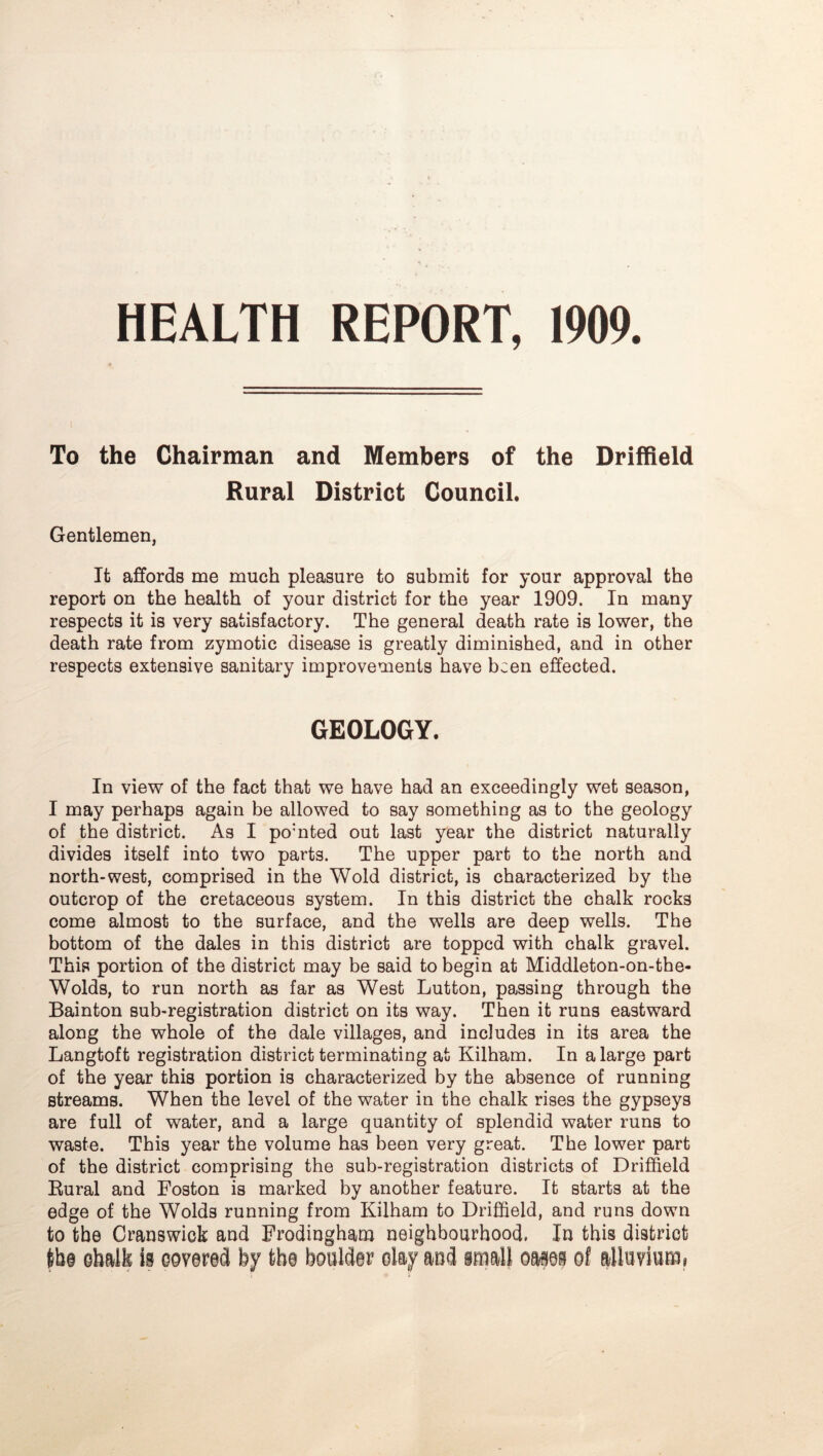 HEALTH REPORT, 1909. To the Chairman and Members of the Driffield Rural District Council. Gentlemen, It affords me much pleasure to submit for your approval the report on the health of your district for the year 1909. In many respects it is very satisfactory. The general death rate is lower, the death rate from zymotic disease is greatly diminished, and in other respects extensive sanitary improvements have been effected. GEOLOGY. In view of the fact that we have had an exceedingly wet season, I may perhaps again be allowed to say something as to the geology of the district. As I pomted out last year the district naturally divides itself into two parts. The upper part to the north and north-west, comprised in the Wold district, is characterized by the outcrop of the cretaceous system. In this district the chalk rocks come almost to the surface, and the wells are deep wells. The bottom of the dales in this district are topped with chalk gravel. This portion of the district may be said to begin at Middleton-on-the- Wolds, to run north as far as West Lutton, passing through the Bainton sub-registration district on its way. Then it runs eastward along the whole of the dale villages, and includes in its area the Langtoft registration district terminating at Kilham. In a large part of the year this portion is characterized by the absence of running streams. When the level of the water in the chalk rises the gypseys are full of water, and a large quantity of splendid water runs to waste. This year the volume has been very great. The lower part of the district comprising the sub-registration districts of Driffield Eural and Boston is marked by another feature. It starts at the edge of the Wolds running from Kilham to Driffield, and runs down to the Granswiok and Frodingham neighbourhood, In this district ib§ ebalk is covered by the boulder clay aud small oases of alluviumi