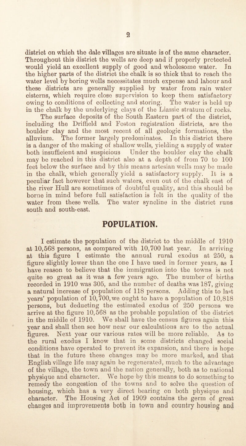 district on which the dale villages are situate is of the same character. Throughout this district the wells are deep and if properly protected would yield an excellent supply of good and wholesome water. In the higher parts of the district the chalk is so thick that to reach the water level by boring wells necessitates much expense and labour and these districts are generally supplied by water from rain water cisterns, which require close supervision to keep them satisfactory owing to conditions of collecting and storing. The water is held up in the chalk by the underlying clays of the Liassic stratum of rocks. The surface deposits of the South Eastern part of the district, including the Driffield and Foston registration districts, are the boulder clay and the most recent of all geologic formations, the alluvium. The former largely predominates. In this district there is a danger of the making of shallow wells, yielding a supply of water both insufficient and suspicious Under the boulder clay the chalk may be reached in this district also at a depth of from 70 to 100 feet below the surface and by this means artesian wells may be made in the chalk, which generally yield a satisfactory supply. It is a peculiar fact however that such waters, even out of the chalk east of the river Hull are sometimes of doubtful quality, and this should be borne in mind before full satisfaction is felt in the quality of the water from these wells. The water syncline in the district runs south and south-east. POPULATION. I estimate the population of the district to the middle of 1910 at 10,568 persons, as compared with 10,700 last year. In arriving at this figure I estimate the annual rural exodus at 250, a figure slightly lower than the one I have used in former years, as I have reason to believe that the immigration into the towns is not quite so great as it was a few years ago. The number of births recorded in 1910 was 305, and the number of deaths was 187, giving a natural increase of population of 118 persons. Adding this to la«t years’ population of 10,700, we ought to have a population of 10,818 persons, but deducting the estimated exodus of 250 persons we arrive at the figure 10,568 as the probable population of the district in the middle of 1910. We shall have the census figures again this year and shall then see how near our calculations are to the actual figures. Next year our various rates will be more reliable. As to the rural exodus I know that in some districts changed social conditions have operated to prevent its expansion, and there is hope that in the future these changes may be more marked, and that English village life may again be regenerated, much to the advantage of the village, the town and the nation generally, both as to national physique and character. We hope by this means to do something to remedy the congestion of the towns and to solve the question of housing, which has a very direct bearing on both physique and character. The Housing Act of 1909 contains the germ of great changes and improvements both in town and country housing and