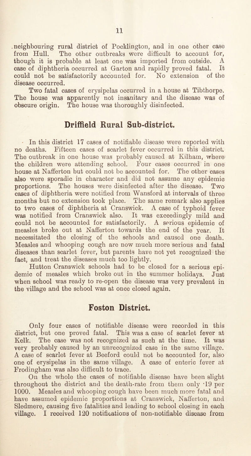 .neighbouring rural district of Pocklington, and in one other case from Hull. The other outbreaks were difficult to account for, though it is probable at least one was imported from outside. A case of diphtheria occurred at Garton and rapidly proved fatal. It could not be satisfactorily accounted for. No extension of the disease occurred. Two fatal cases of erysipelas occurred in a house at Tibthorpe. The house was apparently not insanitary and the disease was of obscure origin. The house was thoroughly disinfected. Driffield Rural Sub-district. * In this district 17 cases of notifiable disease were reported with no deaths. Fifteen cases of scarlet fever occurred in this district. The outbreak in one house was probably caused at Kilham, where the children were attending school. Four cases occurred in one house at Nafferton but could not be accounted for. The other cases also were sporadic in character and did not assume any epidemic proportions. The houses were disinfected after the disease. Two cases of diphtheria were notified from Wansford at intervals of three months but no extension took place. The same remark also applies to two cases of diphtheria at Cranswick. A case of typhoid fever was notified from Cranswick also. It was exceedingly mild and could not be accounted for satisfactorily. A serious epidemic of measles broke out at Nafferton towards the end of the year. It necessitated the closing of the schools and caused one death. Measles and whooping cough are now much more serious and fatal diseases than scarlet fever, but parents have not yet recognized the fact, and treat the diseases much too lightly. Hutton Cranswick schools had to be closed for a serious epi- demic of measles which broke out in the summer holidays. Just when school was ready to re-open the disease was very prevalent in the village and the school was at once closed again. Foston District. Only four cases of notifiable disease were recorded in this district, but one proved fatal. This was a case of scarlet fever at Kelk. The case was not recognized as such at the time. It was very probably caused by an unrecognized case in the same village. A case of scarlet fever at Beeford could not be accounted for, also one of erysipelas in the same village. A case of enteric fever at Frodingham was also difficult to trace. On the whole the cases of notifiable disease have been slight throughout the district and the death-rate from them only T9 per 1000. Measles and whooping cough have been much more fatal and have assumed epidemic proportions at Cranswick, Nafferton, and Sledmere, causing five fatalities and leading to school closing in each village. I received 120 notifications of non-notifiable disease from