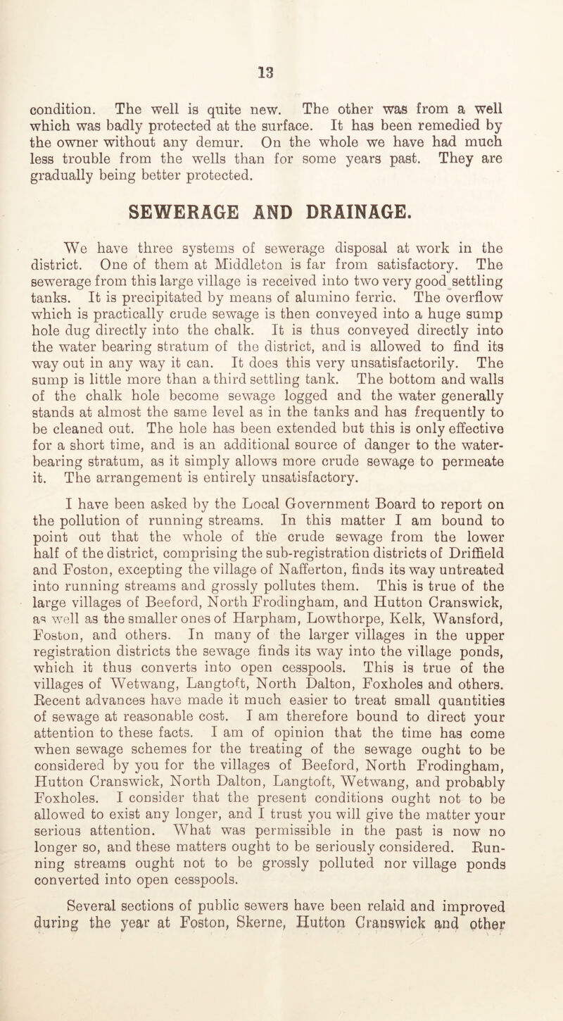 condition. The well is quite new. The other was from a well which was badly protected at the surface. It has been remedied by the owner without any demur. On the whole we have had much less trouble from the wells than for some years past. They are gradually being better protected. SEWERAGE AND DRAINAGE. We have three systems of sewerage disposal at work in the district. One of them at Middleton is far from satisfactory. The sewerage from this large village is received into two very good^settling tanks. It is precipitated by means of alumino ferric. The overflow which is practically crude sewage is then conveyed into a huge sump hole dug directly into the chalk. It is thus conveyed directly into the water bearing stratum of the district, and is allowed to find its way out in any way it can. It does this very unsatisfactorily. The sump is little more than a third settling tank. The bottom and walls of the chalk hole become sewage logged and the water generally stands at almost the same level as in the tanks and has frequently to be cleaned out. The hole has been extended but this is only effective for a short time, and is an additional source of danger to the water- bearing stratum, as it simply allows more crude sewage to permeate it. The arrangement is entirely unsatisfactory. I have been asked by the Local Government Board to report on the pollution of running streams. In this matter I am bound to point out that the whole of the crude sewage from the lower half of the district, comprising the sub-registration districts of Driffield and Boston, excepting the village of Nafferton, finds its way untreated into running streams and grossly pollutes them. This is true of the large villages of Beeford, North Brodingham, and Hutton Cranswick, a*^ well as the smaller ones of Harpham, Lowthorpe, Kelk, Wansford, Boston, and others. In many of the larger villages in the upper registration districts the sewage finds its way into the village ponds, which it thus converts into open cesspools. This is true of the villages of Wetwang, Langtoft, North Dalton, Boxholes and others. Eecent advances have made it much easier to treat small quantities of sewage at reasonable cost. I am therefore bound to direct your attention to these facts. I am of opinion that the time has come when sewage schemes for the treating of the sewage ought to be considered by you for the villages of Beeford, North Brodingham, Hutton Cranswick, North Dalton, Langtoft, Wetwang, and probably Boxholes. I consider that the present conditions ought not to be allowed to exist any longer, and I trust you will give the matter your serious attention. What was permissible in the past is now no longer so, and these matters ought to be seriously considered. Eun- ning streams ought not to be grossly polluted nor village ponds converted into open cesspools. Several sections of public sewers have been relaid and improved during the year at Boston, Skerne, Hutton Cranswick and other