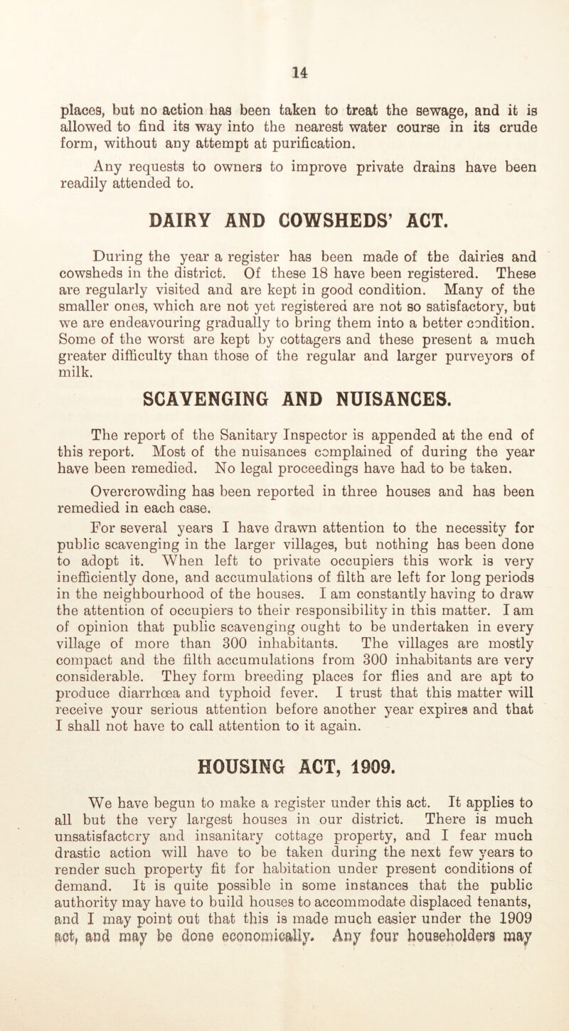 places, but no action has been taken to treat the sewage, and it is allowed to find its way into the nearest water course in its crude form, without any attempt at purification. Any requests to owners to improve private drains have been readily attended to. DAIRY AND COWSHEDS’ ACT. During the year a register has been made of the dairies and cowsheds in the district. Of these 18 have been registered. These are regularly visited and are kept in good condition. Many of the smaller ones, which are not yet registered are not so satisfactory, but we are endeavouring gradually to bring them into a better condition. Some of the worst are kept by cottagers and these present a much greater difficulty than those of the regular and larger purveyors of milk. SCAVENGING AND NUISANCES. The report of the Sanitary Inspector is appended at the end of this report. Most of the nuisances complained of during the year have been remedied. No legal proceedings have had to be taken. Overcrowding has been reported in three houses and has been remedied in each case. For several years I have drawn attention to the necessity for public scavenging in the larger villages, but nothing has been done to adopt it. When left to private occupiers this work is very inefficiently done, and accumulations of filth are left for long periods in the neighbourhood of the houses. I am constantly having to draw the attention of occupiers to their responsibility in this matter. I am of opinion that public scavenging ought to be undertaken in every village of more than 300 inhabitants. The villages are mostly compact and the filth accumulations from 300 inhabitants are very considerable. They form breeding places for flies and are apt to produce diarrhoea and typhoid fever. I trust that this matter will receive your serious attention before another year expires and that I shall not have to call attention to it again. HOUSING ACT, 1909. We have begun to make a register under this act. It applies to all but the very largest houses in our district. There is much unsatisfactory and insanitary cottage property, and I fear much drastic action will have to be taken during the next few years to render such property fit for habitation under present conditions of demand. It is quite possible in some instances that the public authority may have to build houses to accommodate displaced tenants, and I may point out that this is made much easier under the 1909 mtf and may be don© eoonomieally* Any four householders may