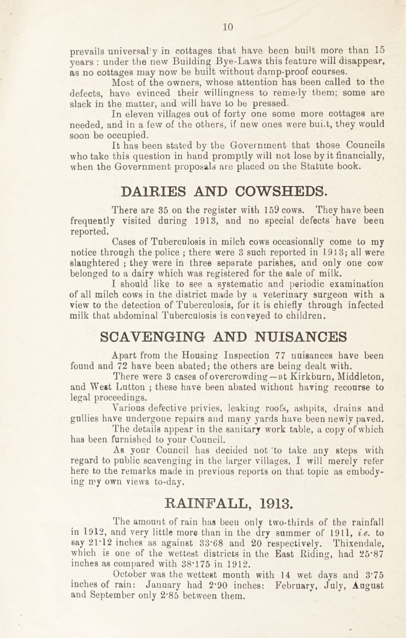 prevails universal'y in cottages that have been built more than 15 years : under the new Building Bye-Laws this feature will disappear, as no cottages may now be built without damp-proof courses. Most of the owners, whose attention has been called to the defects, have evinced their willingness to reme'ly them; some are slack in the matter, and will have to be pressed. In eleven villages out of forty one some more cottages are needed, and in a few of the others, if new ones were buiit, they would soon be occupied. It has been stated by the Government that those Councils who take this question in hand promptly will not lose by it financially, when the Government proposals are placed on the Statute book. DAIRIES AND COWSHEDS. There are 35 on the register with 159 cows. They have been frequently visited during 1913, and no special defects have been reported. Cases of Tuberculosis in milch cows occasionally come to my notice through the police ; there were 3 such reported in 1.91 3; all were slaughtered ; they were in three separate parishes, and only one cow belonged to a dairy which was registered for the sale of milk. I should like to see a systematic and periodic examination of all milch cows in the district made by a veterinary surgeon with a view to the detection of Tuberculosis, for it is chiefly through infected milk that abdominal Tuberculosis is conveyed to children. SCAVENGING AND NUISANCES Apart from the Housing Inspection 77 nuisances have been found and 72 have been abated; the others are being dealt with. There were 3 cases of overcrowding —at Kirkburn, Middleton, and West Button ; these have been abated without having recourse to legal proceedings. Various defective privies, leaking roofs, ashpits, drains and gullies have undergone repairs and many yards have been newly paved. The details appear in the sanitary work table, a copy of which has been furnished to your Council. As your Council has decided not ‘to take any steps with regard to public scavenging in the larger villages, I will merely refer here to the remarks made in previous reports on that topic as embody- ing iry own views to-day. RAINFALL, 1913. The amount of rain has been only two-thirds of the rainfall in 1912, and very little more than in the dry summer of 1911, i.e. to say 21T2 inches as against 33*68 and 20 respectively. Thixendale, which is one of the wettest districts in the East Riding, had 25*87 inches as com[)ared with 38*175 in 1912. October was the wettest month with 14 wet days and 3*75 inches of rain: January had 2*90 inches: February, July, August and September only 2*85 between them.