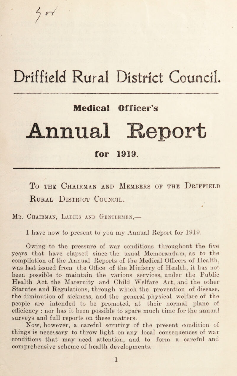 tri Driffield Rural District Council Medical Officer’s Annual for 1919. To the Chairman and Members of the Driffield Rural District Council. Mr. Chairman, Ladies and Gentlemen,— I have now to present to you my Annual Report for 1919. Owing to the pressure of war conditions throughout the five years that have elapsed since the usual Memorandum, as to the compilation of the Annual Reports of the Medical Officers of Health, was last issued from the Office of the Ministry of Health, it has not been possible to maintain the various services, under the Public Health Act, the Maternity and Child Welfare Act, and the other Statutes and Regulations, through which the prevention of disease, the diminution of sickness, and the general physical welfare of the people are intended to be promoted, at their normal plane of efficiency : nor has it been possible to spare much time for the annual surveys and full reports on these matters. How, however, a careful scrutiny of the present condition of things is necessary to throw light on any local consequences of war conditions that may need attention, and to form a careful and comprehensive scheme of health developments.