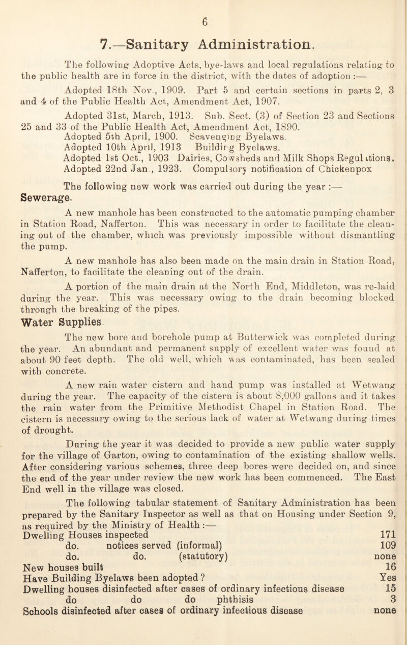 e 7.—Sanitary Administration. The following Adoptive Acts, bye-laws and local regulations relating to the public health are in force in the district, with the dates of adoption :— Adopted 18th Nov., 1909. Part 5 and certain sections in parts 2. 3 and 4 of the Public Health Act, Amendment Act, 1907. Adopted 31st, March, 1913. Sub. Sect. (3) of Section 23 and Sections 25 and 33 of the Public Health Act, Amendment Act, 1890. Adopted 5th April, 1900. Scavenging Byelaws. Adopted 10th April, 1913 Building Byelaws. Adopted 1st Oct., 1903 Dairies, Cowsheds and Milk Shops Regul itions. Adopted 22nd Jan., 1923. Compulsory notification of Chickenpox The following new work was carried out during the year :— Sewerage. A new manhole has been constructed to the automatic pumping chamber in Station Road, Nafferton. This was necessary in order to facilitate the clean- ing out of the chamber, which was previously impossible without dismantling the pump. A new manhole has also been made on the main drain in Station Road, Nafferton, to facilitate the cleaning out of the drain. A portion of the main drain at the North End, Middleton, was re-laid during the year. This was necessary owing to the drain becoming blocked through the breaking of the pipes. Water Supplies. The new bore and borehole pump at Butterwick was completed during the year. An abundant and permanent supply of excellent water was found at about 90 feet depth. The old well, which was contaminated, has been sealed with concrete. A new rain water cistern and hand pump was installed at Wetwang during the year. The capacity of the cistern is about 8,000 gallons and it takes the rain water from the Primitive Methodist Chapel in Station Road. The cistern is necessary owing to the serious lack of water at Wetwang duiing times of drought. During the year it was decided to provide a new public water supply for the village of Barton, owing to contamination of the existing shallow wells. After considering various schemes, three deep bores were decided on, and since the end of the year under review the new work has been commenced. The East End well in the village was closed. The following tabular statement of Sanitary Administration has been prepared by the Sanitary Inspector as well as that on Housing under Section 9, as required by the Ministry of Health :— Dwelling Houses inspected 171 do. notices served (informal) 109 do. do. (statutory) none New houses built 16 Have Building Byelaws been adopted? Yes Dwelling houses disinfected after cases of ordinary infectious disease 15 do do do phthisis 3 Schools disinfected after cases of ordinary infectious disease none