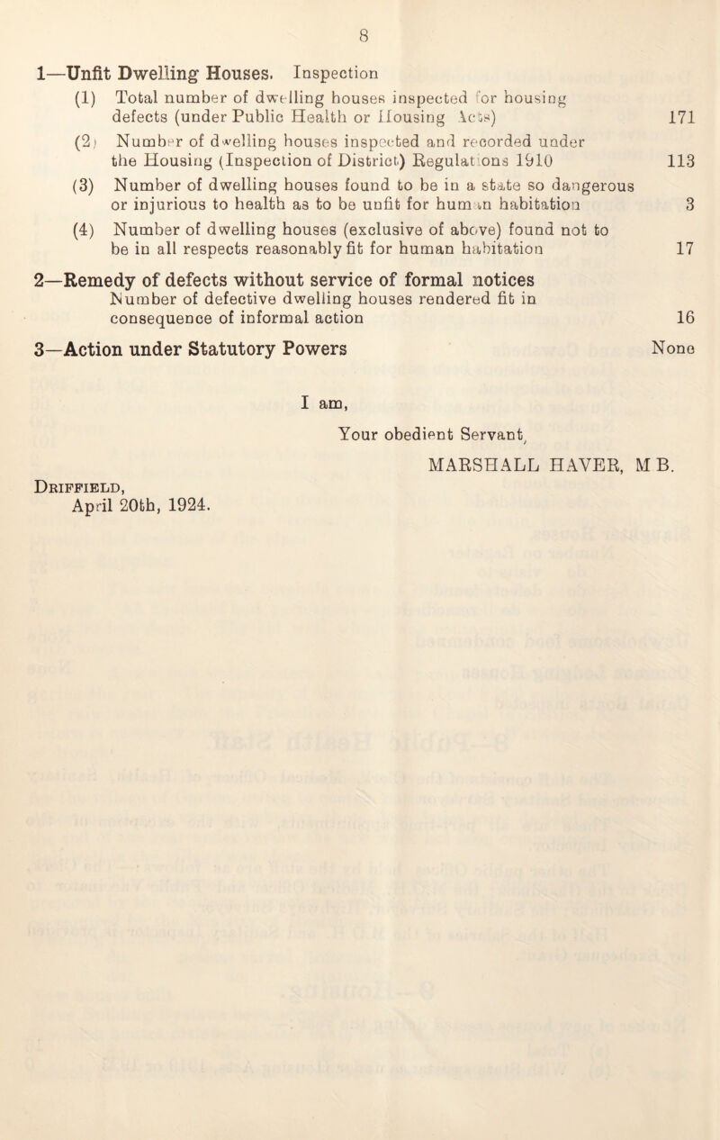 1— Unfit Dwelling Houses. Inspection (1) Total number of dwelling houses inspected or housing defects (under Public Health or Housing lets) 171 (2i Number of duelling houses inspected and recorded under the Housing (Inspection of District.) Regulat ons 1910 113 (3) Number of dwelling houses found to be in a state so dangerous or injurious to health as to be unfit for human habitation 3 (4) Number of dwelling houses (exclusive of above) found not to be in all respects reasonably fit for human habitation 17 2— Remedy of defects without service of formal notices Number of defective dwelling houses rendered fit in consequence of informal action 16 3— Action under Statutory Powers None I am, Your obedient Servant MARSHALL HAVER, MB. Driffield, April 20th, 1924.