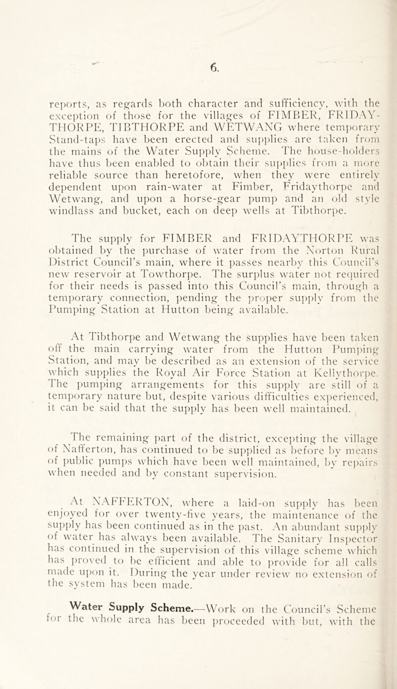 •fc* reports, as rej^ards both character and sufficiency, with the exception of those for the villai^es of FIMBER, FlvIDAY- THORPE, YfBTHORPE and WETWANG where tem])orary Stand-tat)s have been erected and sutJ]dies are taken from the mains of the Water Supply Scheme. The house-holders have thus been enabled to obtain tlieir supplies from a more reliable source than heretofore, when they were entirely dependent upon rain-water at Fimber, Friday thorpe and Wetwang-, and upon a horse-gear pump and an old style wi ndl ass and bucket, each on deep wells at Tibthorpe. The supply for FIMBER and FRIDAYTHORPE was obtained by the ])urchase of water from the Norton Rural District Council’s main, where it ])asses nearby this Council’s new reservoir at Towthorpe. The surplus water not recjuired for their needs is passed into this Council’s main, through a teni])orary connection, pending the ])roper su])])ly from the Pumping Station at Flutton being available. At Tibthorpe and Wetwang the supplies have been taken off the main carrying water from the Hutton Pumping Station, and may be described as an extension of the service which supplies the Royal Air Force Station at Kellythor})e. The pum])ing arrangements for this supply are still of a temporary nature but, despite various difficulties experienced, it can be said that the supply has been well maintained. The remaining part of the district, exce])ting the village of Nafferton, has continued to be sup])lied as before 1)v means of public ])um])s which have been well maintained, bv re])airs when needed and by constant su])ervision. At NAFhERTOX, where a laid-on supply has been enjoyed for over twenty-live years, the maintenance of the supply has been continued as in the past. An abundant sup])ly of water has always been avoidable. The Sanitary Inspector has continued in the supervision of this village scheme which has proved to be efficient and able to ])rovide for all calls made upon it. During the year under review no extension of the system has been made.' Water Supply Scheme.—Work on the Council’s Scheme foi the A\’h()le area has been ])roceeded with but, with the