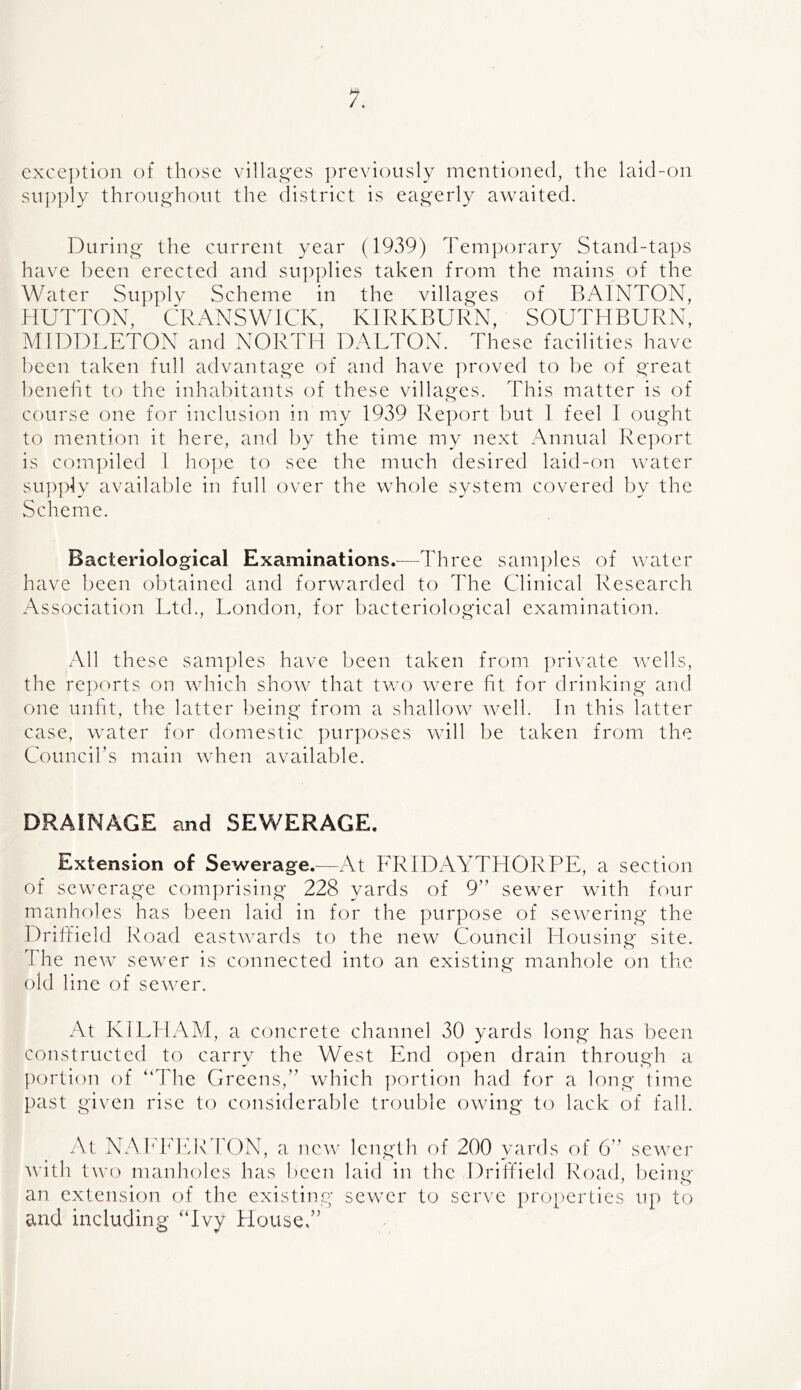 exception of those villag'es ])reviously mentioned, the laid-on supply throughout the district is eag'erly awaited. During the current year (1939) Tem])orary Stand-taps have been erected and supplies taken from the mains of the Water Supply Scheme in the villages of RAINTON, HUTTON, CRANSWICK, KIRKBURN, SOUTHBURN, MIDDLETON and NORTH DALTON. These facilities have been taken full advantage of and have proved to be of great l)eneht to the inhabitants of these villages. This matter is of course one for inclusion in my 1939 Re])ort but 1 feel 1 ought to mention it here, and by the time my next Annual Report is compiled 1 hope to see the much desired laid-on water sup]dy available in full over the whole system covered by the Scheme. Bacteriological Examinations.—Three samples of water have been obtained and forwarded to The Clinical Research Association Ltd., London, for bacteriological examination. All these samples have been taken from j)rivate wells, the re|)orts on which show that two were fit for drinking and one unfit, the latter being from a shallow well. In this latter case, water for domestic pur])oses will be taken from the Councibs main when available. DRAINAGE and SEWERAGE. Extension of Sewerage.—At FRIDAYTHORPE, a section of sewerage comprising 228 yards of 9” sewer with fcnir manholes has been laid in for the purpose of sewering the Driffield Road eastwards to the new Council Housing site. The new sewer is connected into an existing manhole on the old line of sewer. At KI EH AM, a concrete channel 30 yards long has been constructed to carry the West End open drain through a portion of “The Greens,” which portion had for a long time past given rise to considerable trouble owing to lack of fall. At NAh'hdfR rON, a new length of 200 yards of 6” sewer with two manholes has l)een laid in the Driffield Road, being an extension of the existing sewer to serve properties up to and including “Ivy House.”