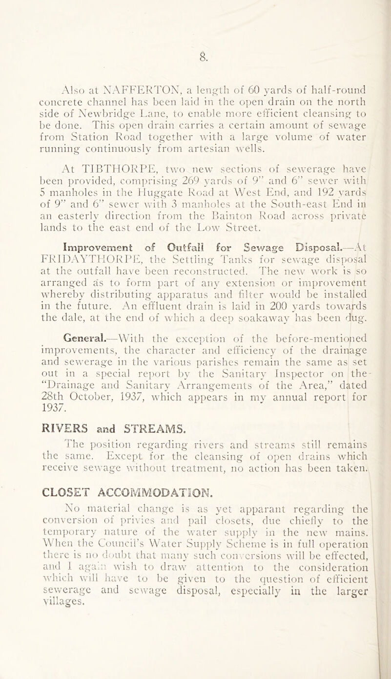 Also at NAFFERTON, a length of 60 yards of half-round concrete ehannel has been laid in the o])en drain on the north side of Newbridge l.ane, to enable more effieient cleansing to be done. This open drain carries a certain amount of sewage from Station Road together with a large volume of water running continuously from artesian wells. At TIBTHORPE, two new seetions of sewerage have been ])rovided, com|)rising 269 yards of 9” and 6’' seu'er with 5 manholes in the Huggate Road at West End, and 192 yards of 9” and 6” sewer vcith 3 manholes at the South-east End in an easterly direction from the Bainton Road across private lands to the east end of the Eow Street. Improvement of Outfall for Sewage Disposal,—At FRlDAYTFIORPE, the Settling Tanks for sevcage disj)osal at the outfall have been reconstructed. The new ^Aa:)rk is so arranged as to form part of any extension or improvement whereby distributing apparatus and hlter would be installed in the future. An effluent drain is laid in 200 yards towards the dale, at the end of cvhich a deep soakaway has been dug. General.—With the exeepAion of the before-mentioned improvements, the character and efficiency of the drainage and sewerage in the various parishes remain the same as set out in a special re])ort by the Sanitary Inspector on the- “Drainage and Sanitary Arrangements of the Area,’’ dated 28th Oetober, 1937, which appears in mv annual report for 1937. RIVERS and STREAMS. The position regarding rivers and streams still remains the same. Except for the eleansing of open drains whieh reecive selvage Avithout treatment, no action has been taken. CLOSET ACCOMMODATION. No material ehange is as yet apparant regarding the conversion of privies and jiail closets, due chiefly to the temporary nature of the AA’ater supply in the ucaa’ mains. When the Coiincil’s Water Su])ply Scheme is in full operation there is no doubt that many sueh coiiA crsions Avill be effected, and i aga.ii wish to dixiAA^ attention to the consideration Avhich Avill have to be given to the question of efficient sewerage and sewage disposal, especially in the larger villages.