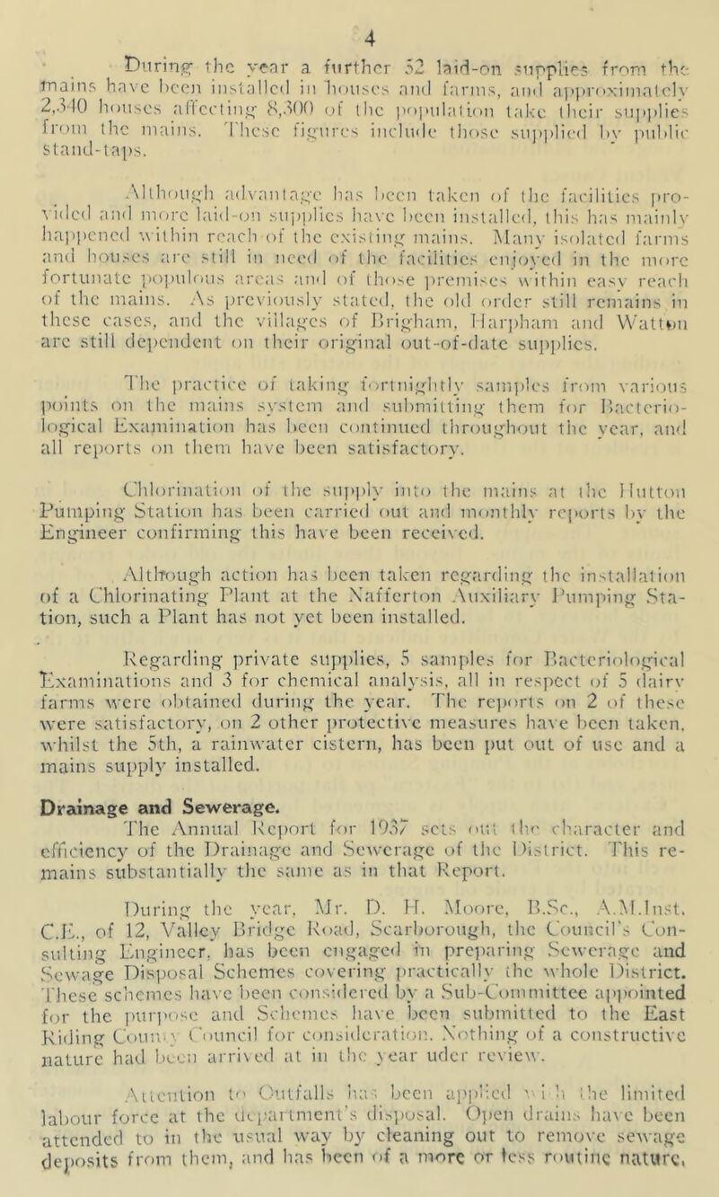During- the year a further 52 laid-on supplies from the-, mains have been installed in houses and farms, and approximately 2,310 houses aficcting 8,300 of the population take their supplies from the mains. These figures include those supplied hv public stand-taps. Although advantage has been taken of the facilities pro- vided and more laid-on supplies have been installed, this has mainlv happened within reach of the existing mains. Many isolated farms and houses are still in need of the facilities enjoyed in the more fortunate populous areas and of those premises within easy reach of the mains. As previously stated, the old order still remains in these cases, and the villages of Brigham, Harpham and Watten arc still dependent on their original out-of-date supplies. 1 he practice of taking fortnightly samples from various points on the mains system and submitting them for Bacterio- logical Examination has been continued throughout the year, and all reports on them have been satisfactory. Chlorination of the supply into the mains at the Mutton Pumping Station has been carried out and monthly reports by the Engineer confirming this have been received. Although action has been taken regarding the installation of a Chlorinating Plant at the Xafferton Auxiliary Pumping Sta- tion, such a Plant has not yet been installed. Regarding private supplies, 5 samples for Bacteriological Examinations and 3 for chemical analysis, all in respect of 5 dairy farms were obtained during the year. The reports on 2 of these were satisfactory, on 2 other protective measures have been taken, whilst the 5th, a rainwater cistern, has been put out of use and a mains supply installed. Drainage and Sewerage. The Annual Report for 1937 sets out ilm character and efficiency of the Drainage and Sewerage of the District. This re- mains substantially the same as in that Report. During the year, Mr. D. H. Moore, B.Sc., AM.Inst. C.E., of 12, Valley Bridge Road, Scarborough, the Council's Con- sulting Engineer, has been engaged in preparing Sewerage and Sewage Disposal Schemes covering practically ihe whole District. These schemes have been considered by a Sub-Committee appointed for the purpose and Schemes have been submitted to the East Riding Con no Council for consideration. Nothing of a constructive nature had been arrived at in the year uder review. Attention to Outfalls has been applied vih the limited labour force at the department’s disposal. Open drains have been attended to in the usual way by cleaning out to remove sewage deposits from them, and has been of a more or less routine nature,