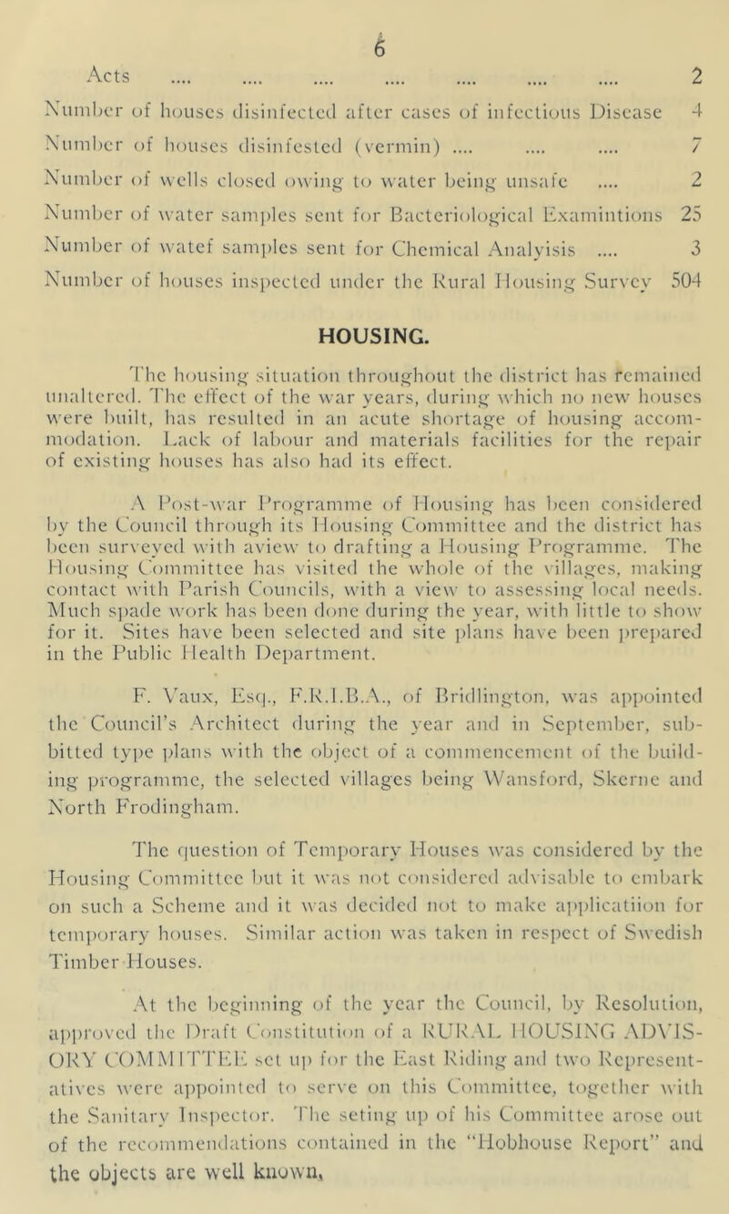 Acts .... .... .... .... .... .... .... 2 Number of houses disinfected after cases of infectious Disease 4 Number of houses disinfested (vermin) .... .... .... 7 Number of wells closed owing to water being unsafe .... 2 Number of water samples sent for Bacteriological Examintions 25 Number of watef samples sent for Chemical Analyisis .... 3 Number of houses inspected under the Rural Housing Survey 504 HOUSING. The housing situation throughout the district has remained unaltered. The effect of the war years, during which no new houses were built, has resulted in an acute shortage of housing accom- modation. Lack of labour and materials facilities for the repair of existing houses has also had its effect. A Post-war Programme of Housing has been considered by the Council through its Housing Committee and the district has been surveyed with aview to drafting a Housing Programme. The Housing Committee has visited the whole of the villages, making contact with Parish Councils, with a view to assessing local needs. Much spade work has been done during the year, with little to show for it. Sites have been selected and site plans have been prepared in the Public Health Department. F. Vaux, Esq., F.R.I.B.A., of Bridlington, was appointed the Council’s Architect during the year and in September, sub- bitted type plans with the object of a commencement of the build- ing programme, the selected villages being Wansford, Skerne and North Frodingham. The question of Temporary Houses was considered by the Housing Committee but it was not considered advisable to embark on such a Scheme and it was decided not to make application for temporary houses. Similar action was taken in respect of Swedish Timber Houses. At the beginning of the year the Council, by Resolution, approved the Draft Constitution of a RURAL HOUSING ADVIS- ORY COMMITTEE set up for the East Riding and two Represent- atives were appointed to serve on this Committee, together with the Sanitary Inspector. The seting up of his Committee arose out of the recommendations contained in the “Hobhouse Report” and the objects are well known*