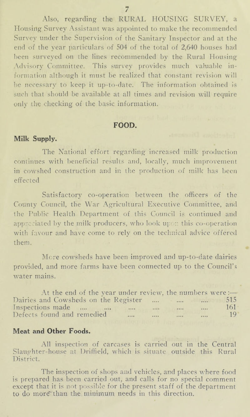 Also, regarding the RURAL HOUSING SURVEY, a Housing Survey Assistant was appointed to make the recommended Survey under the Supervision of the Sanitary Inspector and at the end of the year particulars of 504 of the total of 2,640 houses had been surveyed on the lines recommended by the Rural Housing Advisory Committee. This survey provides much valuable in- formation although it must be realized that constant revision will be necessary to keep it up-to-date. The information obtained is such that should be available at all times and revision will require only the checking of the basic information. FOOD. Milk Supply. The National effort regarding increased milk production continues with beneficial results and, locally, much improvement in cowshed construction and in the production of milk has been effected Satisfactory co-operation between the officers of the County Council, the War Agricultural Executive Committee, and the Public Health Department of this Council is continued and appreciated by the milk producers, who look up a this co-operation with favour and have come to rely on the technical advice offered them. More cowsheds have been improved and up-to-date dairies provided, and more farms have been connected up to the Council’s w7ater mains. At the end of the year under review, the numbers were:— Dairies and Cowsheds on the Register .... .... .... 515 Inspections made .... .... .... .... .... .... 161 Defects found and remedied .... .... .... .... 19 Meat and Other Foods. All inspection of carcases is carried out in the Central Slaughter-house at Driffield, which is situate outside this Rural District. The inspection of shops and vehicles, and places where food is prepared has been carried out, and calls for no special comment except that it is not possible for the present staff of the department to do more''than the minimum needs in this direction.