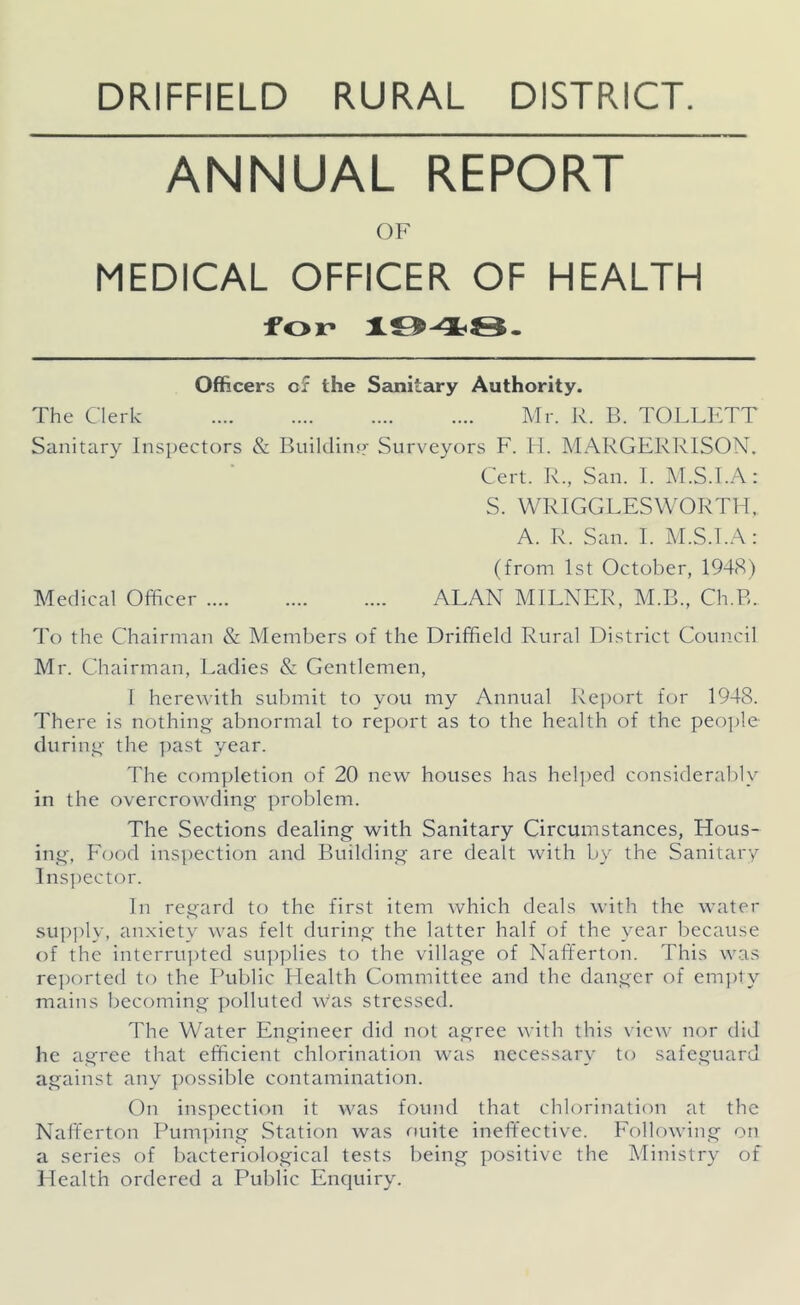 DRIFFIELD RURAL DISTRICT. ANNUAL REPORT OF MEDICAL OFFICER OF HEALTH for Officers of the Sanitary Authority. The Clerk Mr. R. B. TOLLETT Sanitary Inspectors & Builclinsr Surveyors F. 11. MARGERRISON. Cert. K., San. I. M.S.l.A: S. WRIGGLESWORTH, A. R. San. I. M.S.I.A: (from 1st October, 1948) Medical Officer ALAN MILNER, M.B., Ch.B. I'o the Chairman & Alembers of the Driffield Rural District Council Mr. Chairman, Ladies & Gentlemen, 1 here\Aith submit to you my Annual Report for 1948. There is nothing abnormal to report as to the health of the peo])le during the ])ast year. The completion of 20 new houses has helped considerably in the overcrowding problem. The Sections dealing with Sanitary Circumstances, Hous- ing, F(jod inspection and Building are dealt with by the Sanitary lns])ector. In regard to the first item which deals with the water supply, anxiety was felt during the latter half of the year because of the interru])ted su])])lies to the village of Nafferton. This was rei)orted to the I’ublic Health Committee and the danger of em])ty mains becoming polluted was stressed. The Water Engineer did not agree with this \ iew nor did he agree that efficient chlorination was necessary to safeguard against any ])ossible contamination. On inspection it was found that chlorination at the Nafferton Pum])ing Station was nuite ineffective. Following on a series of bacteriological tests being positive the Ministry of Health ordered a Public Enquiry.