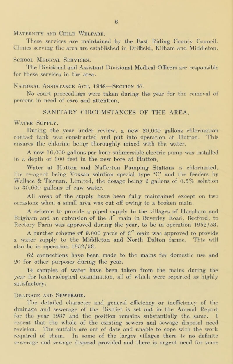 Maternity and Child Welfare. These services are maintained by the East Riding County Council. Clinics serving the area are established in Driffield, Kilham and Middleton. School Medical Services. The Divisional and Assistant Divisional Medical Officers are responsible for these services in the area. National Assistance Act, 194-8—Section 4-7. No court proceedings were taken during the year for the removal of persons in need of care and attention. SANITARY CIRCUMSTANCES OF THE AREA. Water Supply. During the year under review, a new 20,000 gallons chlorination contact tank was constructed and put into operation at Hutton. This ensures the chlorine being thoroughly mixed with the water. A new 16,000 gallons per hour submersible electric pump was installed in a depth of 300 feet in the new bore at Hutton. Water at Hutton and Nafferton Pumping Stations is chlorinated, the re-agent l>eing Voxsan solution special type ‘C’ and the feeders by Wallace & Tiernan, Limited, the dosage being 2 gallons of 0.5% solution to 30,000 gallons of raw water. All areas of the supply have been fully maintained except on two occasions when a small area was cut off owing to a broken main. A scheme to provide a piped supply to the villages of Harpham and Brigham and an extension of the S main in Beverley Road, Beeford, to Rectory Farm was approved during the year, to be in operation 1952/53. A further scheme of 9,000 yards of 3 main was approved to provide a water supply to the Middleton and North Dalton farms. This will also be in operation 1952/53. 62 connections have been made to the mains for domestic use and 20 for other purposes during the year. 14 samples of water have been taken from the mains during the year for bacteriological examination, all of which were reported as highly satisfactory. Drainage and Sewerage. The detailed character and general efficiency or inefficiency of the drainage and sewerage of the District is set out in the Annual Report for the year 1937 and the position remains substantially the same. I repeat that the whole of the existing sewers and sewage disposal need revision. The outfalls are out of date and unable to cope with the work required of them. In some of the larger villages there is no definite sewerage and sewage disposal provided and there is urgent need for some