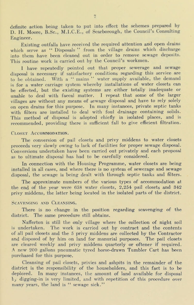 definite action being taken to put into effect the schemes prepared by D. H. Moore, B.Sc., M.I.C.E., of Scarborough, the Council’s Consulting Engineer. Existing outfalls have received the required attention and open drains which serve as “ Disposals ” from the village drains which discharge into them have been cleaned out in order to remove sewage deposits. This routine work is carried out by the Council’s workmen. I have repeatedly pointed out that proper sewerage and sewage disposal is necessary if satisfactory conditions regarding this service are to be obtained. With a “ mains ” water supply available, the demand is for a water carriage system whereby installations of water closets can be effected, but the existing systems are either totally inadequate or unable to deal with faecal matter. I repeat that some of the larger villages are without any means of sewage disposal and have to rely solely on open drains for this purpose. In many instances, private septic tanks with filters are installed to deal with foul drainage containing solids. This method of disposal is adopted chiefly in isolated places, and is recommended, providing there is sufficient fall to give efficient filtration. Closet Accommodation. The conversion of pail closets and privy middens to water closets proceeds very slowly owing to lack of facilities for proper sewage disposal. Conversions undertaken have been carried out privately and each proposal as to ultimate disposal has had to be carefully considered. In connection with the Housing Programme, water closets are being installed in all cases, and where there is no system of sewerage and sewage disposal, the sewage is being dealt with through septic tanks and filters. The approximate numbers of the various types of accommodation at the end of the year were 658 water closets, 2,254 pail closets and 342 privy middens, the latter being located in the isolated parts of the district. Scavenging and Cleansing. There is no change in the position regarding scavenging of the district. The same procedure still obtains. Nafferton is still the only village where the collection of night soil is undertaken. The work is carried out by contract and the contents of all pail closets and the 5 privy middens are collected* by the Contractor and disposed of by him on land for manorial purposes. The pail closets are cleared weekly and privy middens quarterly or oftener if required. A new 200 gallons pneumatic tyred horse-drawn Tumbler Cart has been purchased for this purpose. Cleansing of pail closets, privies and ashpits in the remainder of the district is the responsibility of the householders, and this fact is to be deplored. In many instances, the amount of land available for disposal b> digging-in is very limited, and with repetition of this procedure over many years, the land is “ sewage sick.”