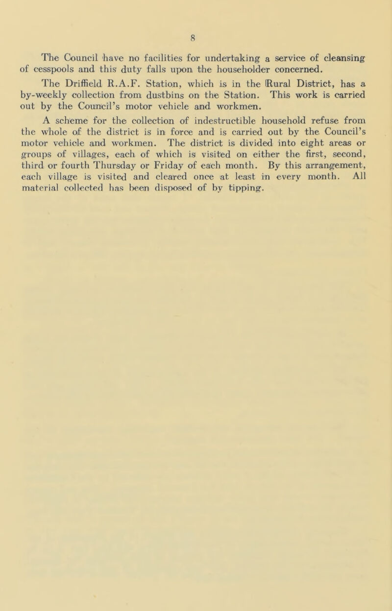 The Council have no facilities for undertaking a service of cleansing of cesspools and this duty falls upon the householder concerned. The Driffield R.A.F. Station, which is in the (Rural District, has a by-weekly collection from dustbins on the Station. This work is carried out by the Council’s motor vehicle and workmen. A scheme for the collection of indestructible household refuse from the Whole of the district is in force and is carried out by the Council’s motor vehicle and workmen. The district is divided into eight areas or groups of villages, each of which is visited on either the first, second, third or fourth Thursday or Friday of each month. By this arrangement, each village is visited and cleared once at least in every month. All material collected has bean disposed of by tipping.