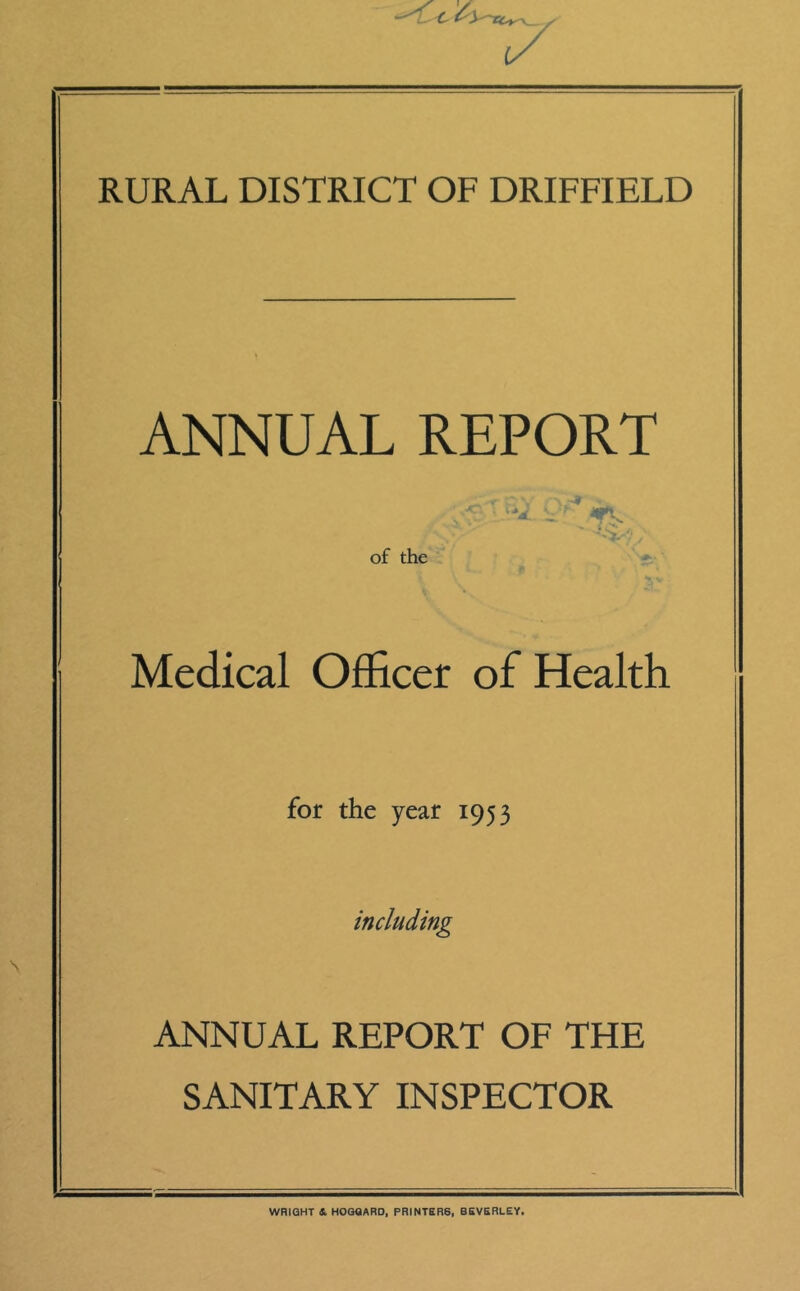 RURAL DISTRICT OF DRIFFIELD ANNUAL REPORT j. ' ' v ■ ■- 7 C'* ' \ / y of the Medical Officer of Health for the year 1953 including ANNUAL REPORT OF THE SANITARY INSPECTOR WRIGHT 4 HOGQARD, PRINTER6, BEVERLEY.