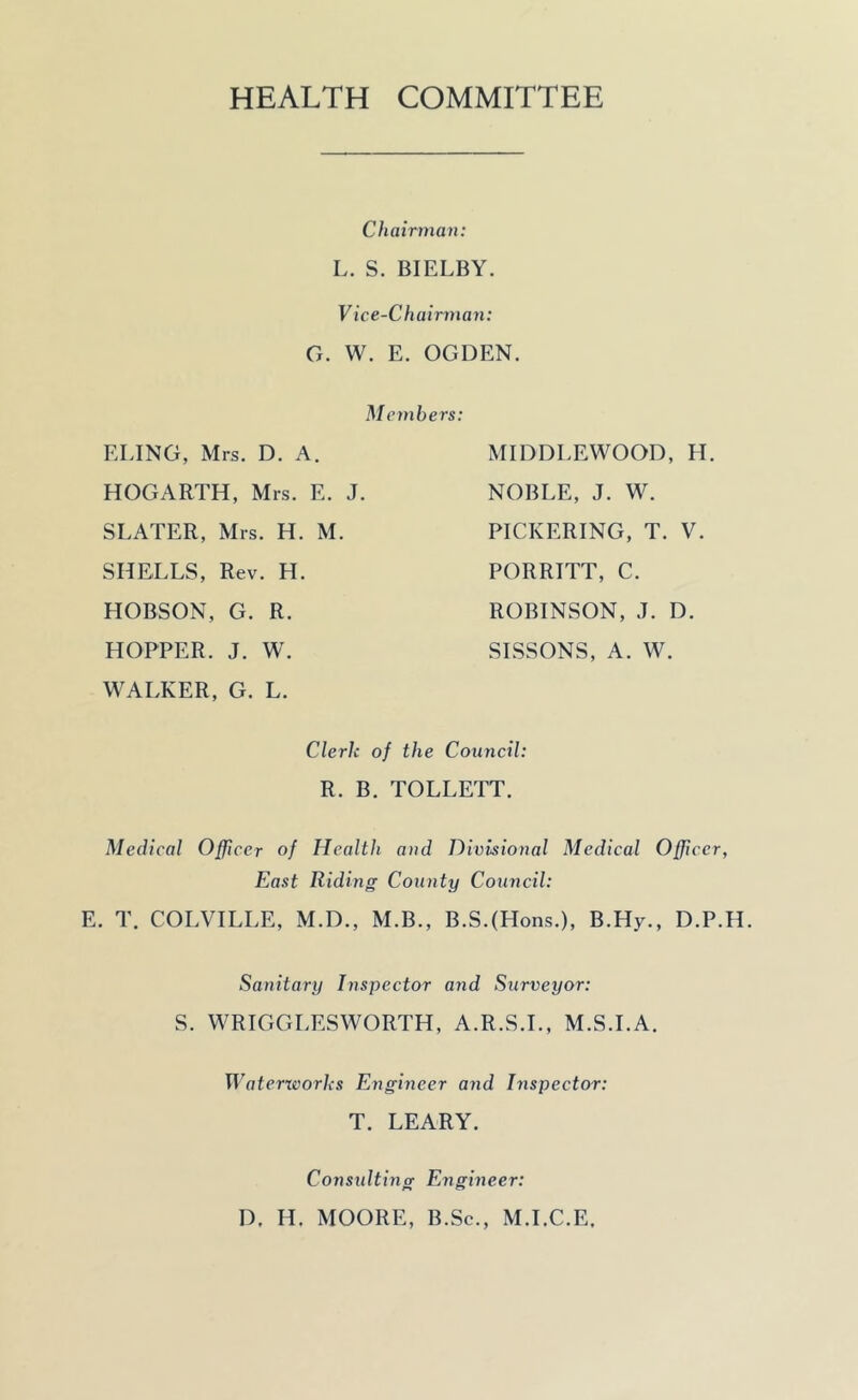 HEALTH COMMITTEE Chairman: L. S. BIELBY. Vice-C h airman: G. W. E. OGDEN. Members: ELING, Mrs. D. A. HOGARTH, Mrs. E. J. SLATER, Mrs. H. M. SHELLS, Rev. H. HOBSON, G. R. HOPPER. J. W. WALKER, G. L. MI DOLE WOOD, H. NOBLE, J. W. PICKERING, T. V. PORRITT, C. ROBINSON, J. D. SISSONS, A. W. Clerk of the Council: R. B. TOLLETT. Medical Officer of Health and Divisional Medical Officer, East Riding County Council: E. T. COLVILLE, M.D., M.B., B.S.(Hons.), B.Hy., D.P.H. Sanitary Inspector and Surveyor: S. WRIGGLESWORTH, A.R.S.I., M.S.I.A. Waterworks Engineer and Inspector: T. LEARY. Consulting Engineer: D. H. MOORE, B.Sc., M.I.C.E.