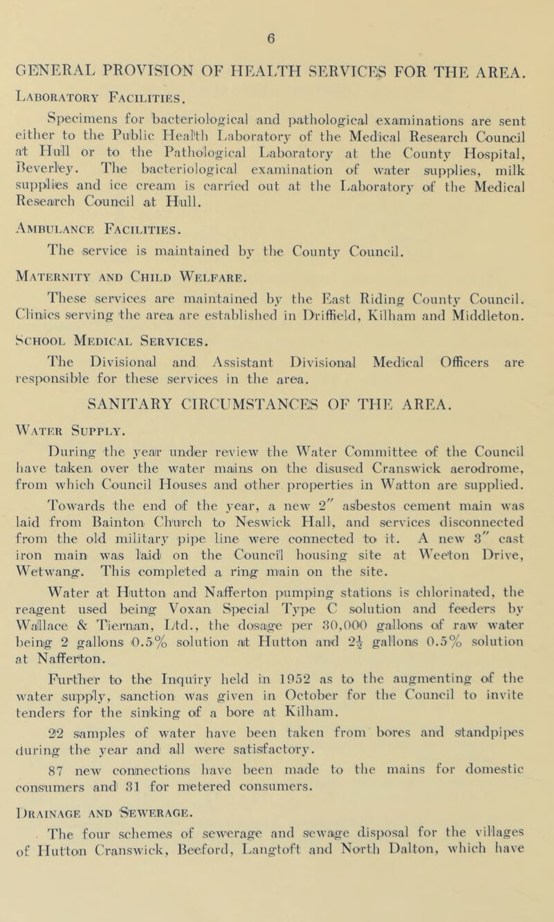 GENERAL PROVISION OF HEALTH SERVICES FOR THE AREA. Laboratory Facilities. Specimens for bacteriological and jxathological examinations are sent either to the Public Health Laboratory of the Medical Research Council at Hull or to the Pathological Laboratory at the County Hospital, Beverley. The bacteriological examination of water supplies, milk supplies and ice cream is carried out at the Laboratory of the Medical Research Council at Hull. Ambulance Facilities. The service is maintained by the County Council. Maternity and Child Welfare. These services are maintained by the East Riding County Council. Clinics serving the area are established in Driffield, Kilham and Middleton. School Medical Services. The Divisional and Assistant Divisional Medical Officers are responsible for these services in the area. SANITARY CIRCUMSTANCES OF THE AREA. Water Supply. During the year under review the Water Committee of the Council have taken over the water maiins on the disused Cranswick aerodrome, from which Council Houses and other properties in Watton are supplied. Towards the end of the year, a new 2 asbestos cement main was laid from Bainton Church to Neswick Hall, and services disconnected from the old military pipe line were connected to it. A new 3 cast iron main was laid on the Council housing site at Weefon Drive, Wetwang. This completed a ring main on the site. Water at Hutton, and Nafferton pumping stations is chlorinated, the reagent used being Voxan Special Type C solution and feeders by Wallace & Tie,man, Ltd., the dosage per 30,000 gallons of raw water being 2 gallons '0.5% solution at Hutton and 2\ gallons 0.5% solution at Nafferton. Further to the Inquiry held in 1952 as to the augmenting of the water supply, sanction was given in October for the Council to invite tenders for the sinking of a bore at Kilham. 22 samples of water have been taken from bores and standpipes during the year and all were satisfactory. 87 new connections have been made to the mains for domestic consumers and1 31 for metered consumers. Drainage and Sewerage. The four schemes of sewerage and sewage disposal for the villages of Hutton Cranswick, Beeford, Langtoft and North Dalton, which have