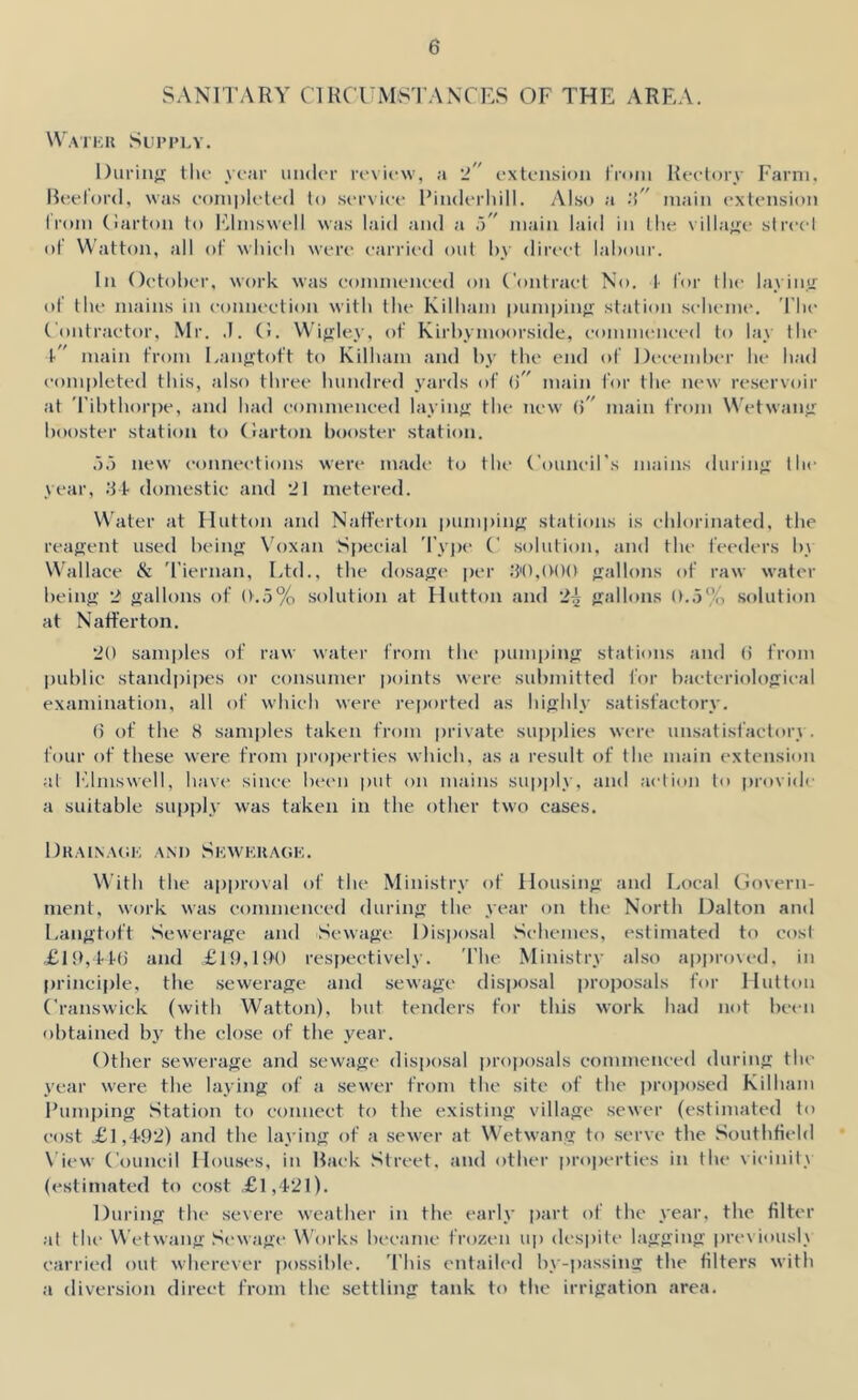 SANITARY ClHCUMS'l’ANTES OF THE AREA. WaIKK Sui’PLY. Durinjr tlu* yc;ir under review, a 'l extension I'nnn Reelory Farm, Meelord, was eoinpleled to service Finderliill. Also a 'X' main <‘xlension I rom (larton to I’.lmswell was laid and a X' main laid in llie village street of Watton, all ol' wlneli were carried out by direct labour. In ()etol)er, work was eommeneed on Contract No. !■ lor the layin.'i ot tbe mains in connection with tbe Kilbam pumpinfr st.ation .sebeme. Tbe Contractor, Mr. ,1. (!. Wifxlcy, of Kirbymoorsidc, eommeneed to lay tbe t” main from Eanjrtoft to Kilbam and by tbe end of December be b.ad eomi)leted this, also tbree bundred yards of X' main for tbe new re.servoir at 'ribtbori)e, and bad eommeneed layinfi tbe new X' main from Wetwaii” booster station to (larton booster station. .).) new connections were made to tbe Couneil's mains durinjj; tbe year, .‘J t domestic and 21 metered. \^'ater at Hutton and Nafferton pumpin/f stations is eblorinated, tbe reagent used being Voxan Special 'l’y])e C solution, and tbe feeders by Wallace & 'i’iernan. Ltd., tbe dosag<‘ per .‘I'O.OOO gallons of raw water being 2 gallons of ()..5% solution at Hutton and 2^ gallons ()..5% soluti<tn at Natt'erton. 20 samples of raw water from tbe pumping stations an<l (5 from jiublic standpipes or consumer points were submitted I'or bacteriological examination, all of wbieb were reported as bigbly satisfactory. () of the 8 samples taken from private supi)lies were unsatisfactory, four of these were from ])roi)erties which, as a result of tbe main extension at Elmswell, have since laam juit on mains supply, and action to i»rovid( a suitable su|)ply was taken in the other two cases. Dkainack AM) Skwi:ua(;k. With tbe approval of tbe Ministry of Housing and Local Ciovern- ment, work was commenced during tbe year on tbe North Dalton and Langtoft Sewerage and Sewage Disjjosal Sebemes, estimated to cost .£li>,l'K) and £19,1!K) resj)eetively. Tbe Ministry also approved, in principle, tbe sewerage and sewage disjjosal proposals for Hutton Cranswick (with Watton), but tenders for this work bad not been obtained by the close of the year. Other sew'erage and sewage disposal proposals eommeneed during tbe year wore tbe laying of a sew’cr from tbe site of tbe i)roj)osed Kilbam Fumping .Station to connect to the existing village sewer (estimated to cost £1,1-92) and tbe laying of a sewer at Wetwang to serve tbe ,Soutbfi<‘ld \’iew Couneil Houses, in Hack Street, and other lU'operties in tbe vicinity (estimated to cost .£l,42l). Dining tbe severe weather in tbe early part of tbe year, tbe filter at the Wetwang .Sewage \^'orks became frozen up despite lagging pre\ iousli carried out wherever possilile. 'Ibis entailed by-passing the filters with n diversion direct from tbe settling tank to tbe irrigation area.